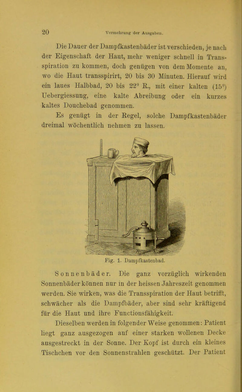 Die Dauer der Dampfkastenbäder ist verschieden, je nach der Eigenschaft der Haut, mehr weniger schnell in Trans- spiration zu kommen, doch genügen von dem Momente an. wo die Haut transspirirt, 20 bis 30 Minuten. Hierauf wird ein laues Halbbad, 20 bis 22° E., mit einer kalten (15°) Uebergiessung, eine kalte Abreibung oder ein kurzes kaltes Douchebad genommen. Es genügt in der Kegel, solche Dampfkastenbäder dreimal wöchentlich nehmen zu lassen. Fig. 1. Dampfkastenbad. Sonnenbäder. Die ganz vorzüglich wirkenden Sonnenbäder können nur in der heissen Jahreszeit genommen werden. Sie wirken, was die Transspiration der Haut betrifft, schwächer als die Dampfbäder, aber sind sehr kräftigend für die Haut und ihre Functionsfähigkeit. Dieselben werden in folgender Weise genommen: Patient liegt ganz ausgezogen auf einer starken wollenen Decke ausgestreckt in der Sonne. Der Kopf ist durch ein kleines Tischchen vor den Sonnenstrahlen geschützt. Der Patient