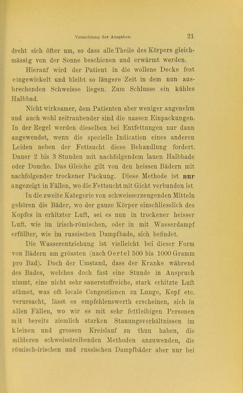 dreht sich öfter um, so dass alle Theile des Körpers gleich- massig von der Sonne beschienen und erwärmt werden. Hierauf wird der Patient in die wollene Decke fest eingewickelt und bleibt so längere Zeit in dem nun aus- brechenden Schweisse liegen. Zum Schlüsse ein kühles Halbbad. Nicht wirksamer, dem Patienten aber weniger angenehm und auch wohl zeitraubender sind die nassen Einpackungen. In der Kegel werden dieselben bei Entfettungen nur dann angewendet, wenn die specielle Indication eines anderen Leiden neben der Fettsucht diese Behandlung fordert. Dauer 2 bis 3 Stunden mit nachfolgendem lauen Halbbade oder Douche. Das Gleiche gilt von den heissen Bädern mit nachfolgender trockener Packung. Diese Methode ist nur angezeigt in Fällen, wo die Fettsucht mit Gicht verbunden ist In die zweite Kategorie von schweisserzeugenden Mitteln gehören die Bäder, wo der ganze Körper einschliesslich des Kopfes in erhitzter Luft, sei es nun in trockener heisser Luft, wie im irisch-römischen, oder in mit Wasserdampf erfüllter, wie im russischen Dampfbade, sich befindet. Die Wasserentziehung ist vielleicht bei dieser Form von Bädern am grössten (nach Oertel 500 bis 1000 Gramm pro Bad). Doch der Umstand, dass der Kranke während des Bades, welches doch fast eine Stunde in Anspruch nimmt, eine nicht sehr sauerstoffreiche, stark erhitzte Luft athmet, was oft locale Congestionen zu Lunge, Kopf etc. verursacht, lässt es empfehlenswerth erscheinen, sich in allen Fällen, wo wir es mit sehr fettleibigen Personen mit bereits ziemlich starken Stauungsverhältnissen im kleinen und grossen Kreislauf zu thun haben, die milderen schweisstreibenden Methoden anzuwenden, die römisch-irischen und russischen Dampfbäder aber nur bei