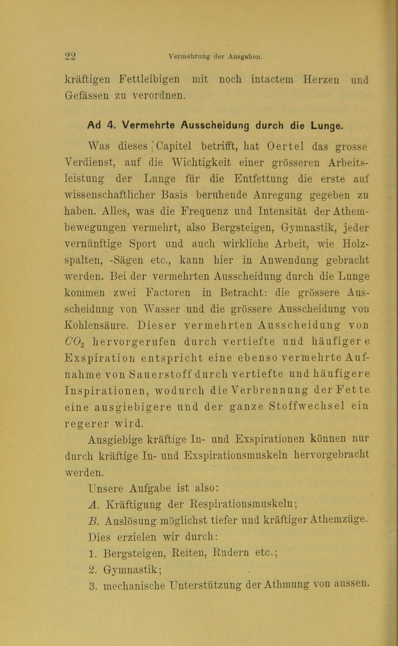 kräftigen Fettleibigen mit noch intactem Herzen und Gefässen zu verordnen. Ad 4. Vermehrte Ausscheidung durch die Lunge. Was dieses ,'Capitel betrifft, hat Oertel das grosse Verdienst, auf die Wichtigkeit einer grösseren Arbeits- leistung der Lunge für die Entfettung die erste auf wissenschaftlicher Basis beruhende Anregung gegeben zu haben. Alles, was die Frequenz und Intensität derAthem- bewegungen vermehrt, also Bergsteigen, Gymnastik, jeder vernünftige Sport und auch wirkliche Arbeit, wie Holz- spalten, -Sägen etc., kann hier in Anwendung gebracht werden. Bei der vermehrten Ausscheidung durch die Lunge kommen zwei Factoren in Betracht: die grössere Aus- scheidung von Wasser und die grössere Ausscheidung von Kohlensäure. Dieser vermehrten Ausscheidung von C02 hervorgerufen durch vertiefte und häufigere Exspiration entspricht eine ebenso vermehrte Auf- nahme von Sauerstoff durch vertiefte und häufigere Inspirationen, wodurch die Verbrennung der Fette eine ausgiebigere und der ganze Stoffwechsel ein regerer wird. Ausgiebige kräftige In- und Exspirationen können nur durch kräftige In- und Exspirationsmuskeln hervorgebracht werden. Unsere Aufgabe ist also: A. Kräftigung der Eespirationsmuskeln; B. Auslösung möglichst tiefer und kräftiger Athemzüge. Dies erzielen wir durch: 1. Bergsteigen, Reiten, Rudern etc.; 2. G}Tmnastik; 3. mechanische Unterstützung der Athmung von aussen.
