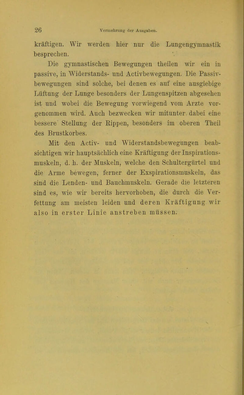 kräftigen. Wir werden hier nur die Lungengymnastik besprechen. Die gymnastischen Bewegungen theilen wir ein in passive, in Widerstands- und Activbewegungen. Die Passiv- bewegungen sind solche, bei denen es auf eine ausgiebige Lüftung der Lunge besonders der Lungenspitzen abgesehen ist und wobei die Bewegung vorwiegend vom Arzte vor- genommen wird. Auch bezwecken wir mitunter dabei eine bessere Stellung der Rippen, besonders im oberen Theil des Brustkorbes. Mit den Activ- und AViderstandsbewegungen beab- sichtigen wir hauptsächlich eine Kräftigung der Inspirations- muskeln, d. h. der Muskeln, welche den Schultergürtel und die Arme bewegen, ferner der Exspirationsmuskeln, das sind die Lenden- und Bauchmuskeln. Gerade die letzteren sind es, wie wir bereits hervorhoben, die durch die Ver- fettung am meisten leiden und deren Kräftigung wir also in erster Linie anstreben müssen.