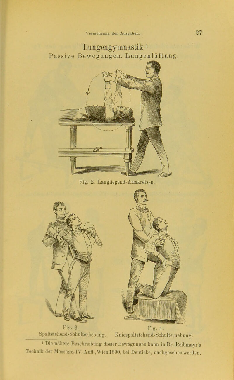 Lungengymnastik.1 Passive Bewegungen. Lungenlüftung Fig. 2. Langliegend-Annkreisen. Fig- 3. Fig. 4. Spaltstehend-Schulterhebung. Kniespaltsteliend-Schulterhebung. 1 Die nähere Beschreibung dieser Bewegungen kann in Dr. Keibniayr's Technik der Massage, IV. Aufl., Wien 1890, bei Deuticke, nacligeselien werden.