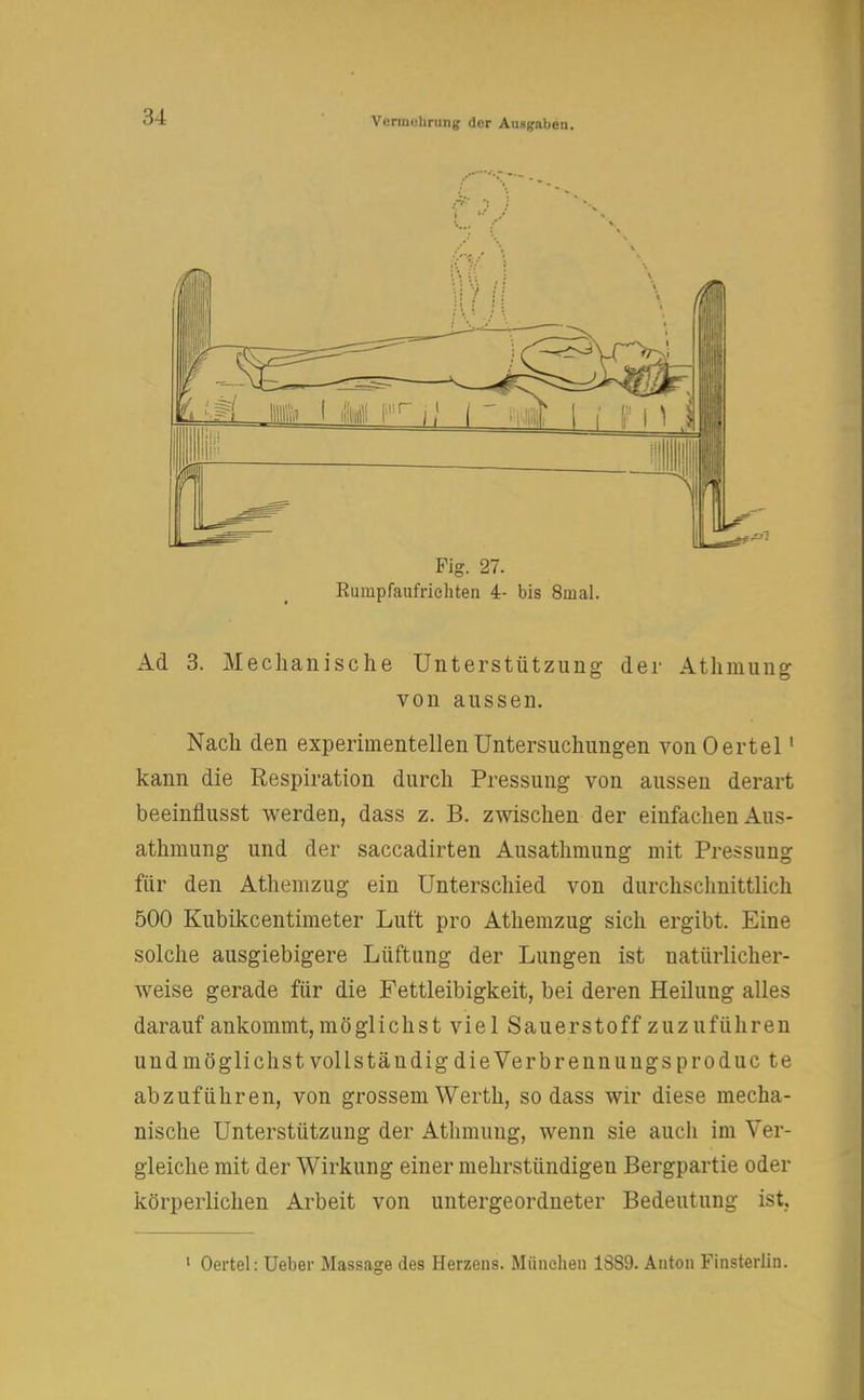 Fig. 27. Rumpfaufrichten 4- bis 8mal. Ad 3. Mechanische Unterstützung der Athmune von aussen. Nach den experimentellen Untersuchungen vonOertel1 kann die Respiration durch Pressung von aussen derart beeinflusst werden, dass z. B. zwischen der einfachen Aus- athmung und der saccadirten Ausathmung mit Pressung für den Athemzug ein Unterschied von durchschnittlich 500 Kubikcentimeter Luft pro Athemzug sich ergibt. Eine solche ausgiebigere Lüftung der Lungen ist natürlicher- weise gerade für die Fettleibigkeit, bei deren Heilung alles darauf ankommt, möglichst viel Sauerstoff zuzuführen und möglichst vollständig die Verbrenn uugs pro duc te abzuführen, von grossem Werth, sodass wir diese mecha- nische Unterstützung der Athmung, wenn sie auch im Ver- gleiche mit der Wirkung einer mehrstündigen Bergpartie oder körperlichen Arbeit von untergeordneter Bedeutung ist, 1 Oertel: Ueber Massage des Herzens. München 1SS9. Anton Finsterlin.