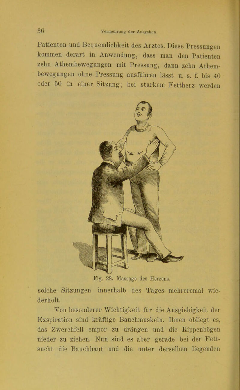 Patienten und Bequemlichkeit des Arztes. Diese Pressungen kommen derart in Anwendung, dass man den Patienten zehn Athembewegungen mit Pressung, dann zehn Athem- bewegungen ohne Pressung ausführen lässt u. s. f. bis 40 oder 50 in einer Sitzung; bei starkem Fettherz werden Fig. 28. Massage des Herzens. solche Sitzungen innerhalb des Tages mehreremal wie- derholt. Von besonderer Wichtigkeit für die Ausgiebigkeit der Exspiration sind kräftige Bauchmuskeln. Ihnen obliegt es, das Zwerchfell empor zu drängen und die Rippenbögen nieder zu ziehen. Nun sind es aber gerade bei der Fett- sucht die Bauchhaut und die unter derselben liegenden