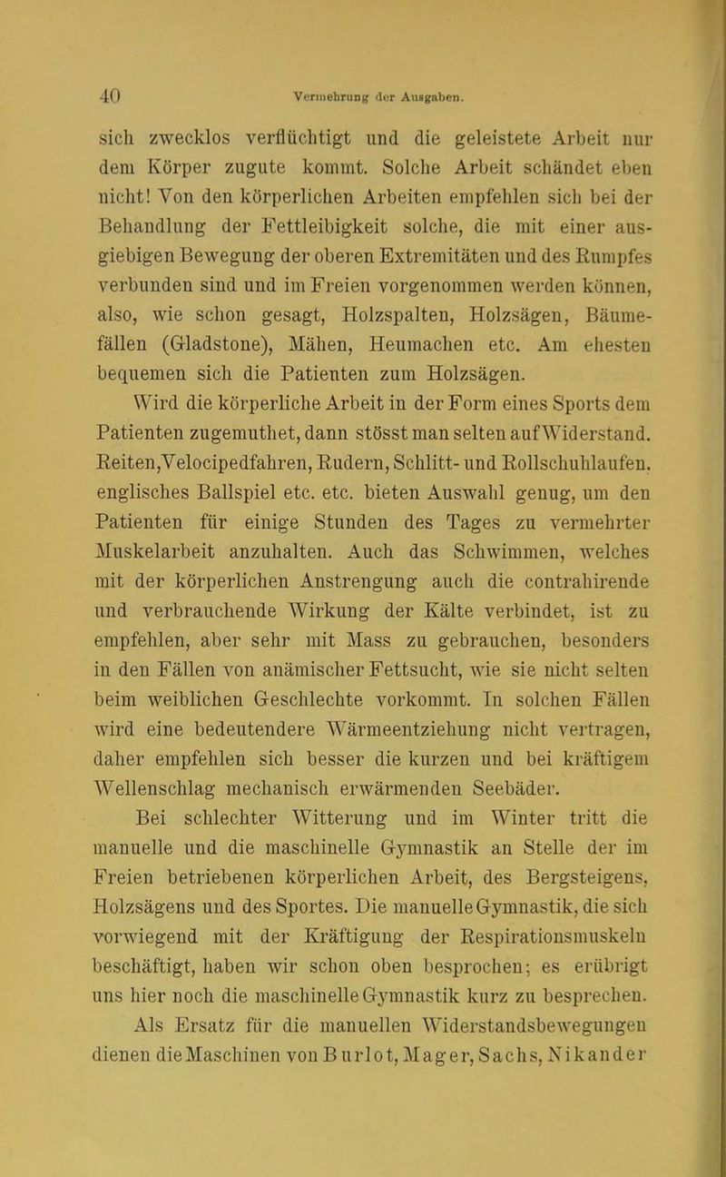 sicli zwecklos verflüchtigt und die geleistete Arbeit nur dem Körper zugute kommt. Solche Arbeit schändet eben nicht! Von den körperlichen Arbeiten empfehlen sich bei der Behandlung der Fettleibigkeit solche, die mit einer aus- giebigen Bewegung der oberen Extremitäten und des Rumpfes verbunden sind und im Freien vorgenommen werden können, also, wie schon gesagt, Holzspalten, Holzsägen, Bäume- fällen (Gladstone), Mähen, Heumachen etc. Am ehesten bequemen sich die Patienten zum Holzsägen. Wird die körperliche Arbeit in der Form eines Sports dem Patienten zugemuthet, dann stösst man selten auf Widerstand. Reiten,Velocipedfahren, Rudern, Schlitt- und Rollschuhlaufen, englisches Ballspiel etc. etc. bieten Auswahl genug, um den Patienten für einige Stunden des Tages zu vermehrter Muskelarbeit anzuhalten. Auch das Schwimmen, welches mit der körperlichen Anstrengung auch die contrahirende und verbrauchende Wirkung der Kälte verbindet, ist zu empfehlen, aber sehr mit Mass zu gebrauchen, besonders in den Fällen von anämischer Fettsucht, wie sie nicht selten beim weiblichen Geschlechte vorkommt. In solchen Fällen wird eine bedeutendere W7ärmeentziehung nicht vertragen, daher empfehlen sich besser die kurzen und bei kräftigem Wellenschlag mechanisch erwärmenden Seebäder. Bei schlechter Witterung und im Winter tritt die manuelle und die maschinelle Gymnastik an Stelle der im Freien betriebenen körperlichen Arbeit, des Bergsteigens. Holzsägens und des Sportes. Die manuelle Gymnastik, die sich vorwiegend mit der Kräftigung der Respirationsmuskelu beschäftigt, haben wir schon oben besprochen; es erübrigt uns hier noch die maschinelle Gymnastik kurz zu besprechen. Als Ersatz für die manuellen Widerstandsbewegungen dienen die Maschinen von Burlot, Mager, Sachs, Nikander