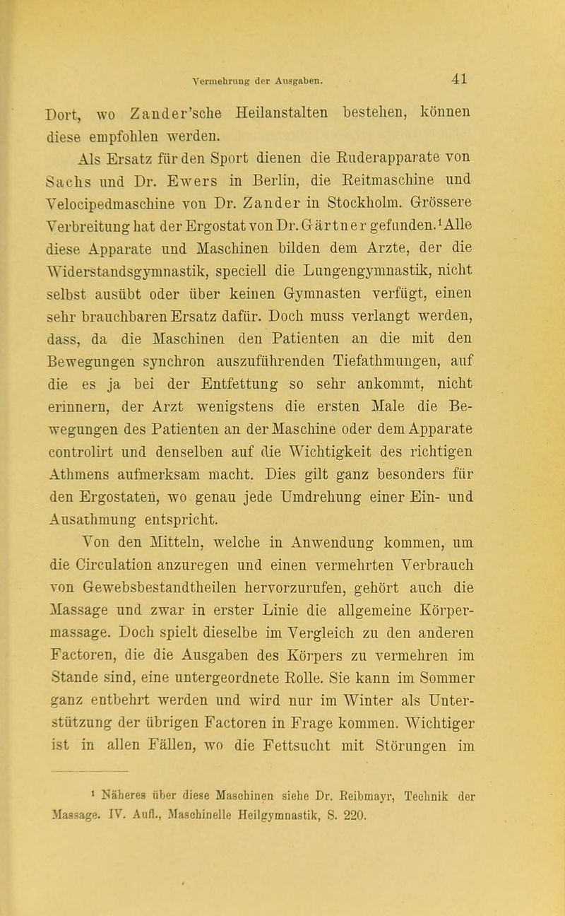 Dort, wo Zander'sche Heilanstalten bestehen, können diese empfohlen werden. Als Ersatz für den Sport dienen die Enderapparate von Sachs und Dr. Ewers in Berlin, die Eeitmaschine und Yeloeipedmaschine von Dr. Zander in Stockholm. Grössere Verbreitung hat der Ergostat von Dr. Gärtner gefunden.1 Alle diese Apparate und Maschinen bilden dem Arzte, der die Widerstandsgymnastik, speciell die Lungengymnastik, nicht selbst ausübt oder über keinen Gymnasten verfügt, einen sehr brauchbaren Ersatz dafür. Doch muss verlangt werden, dass, da die Maschinen den Patienten an die mit den Bewegungen synchron auszuführenden Tiefathmungen, auf die es ja bei der Entfettung so sehr ankommt, nicht erinnern, der Arzt wenigstens die ersten Male die Be- wegungen des Patienten an der Maschine oder dem Apparate controlirt und denselben auf die Wichtigkeit des richtigen Athmens aufmerksam macht. Dies gilt ganz besonders für den Ergostaten, wo genau jede Umdrehung einer Ein- und Ausathmung entspricht. Von den Mitteln, welche in Anwendung kommen, um die Circulation anzuregen und einen vermehrten Verbrauch von Gewebsbestandtheilen hervorzurufen, gehört auch die Massage und zwar in erster Linie die allgemeine Körper- massage. Doch spielt dieselbe im Vergleich zu den anderen Factoren, die die Ausgaben des Körpers zu vermehren im Stande sind, eine untergeordnete Rolle. Sie kann im Sommer ganz entbehrt werden und wird nur im Winter als Unter- stützung der übrigen Factoren in Frage kommen. Wichtiger ist in allen Fällen, wo die Fettsucht mit Störungen im 1 Mäheres über diese Maschinen siehe Dr. Beibmayr, Technik der Massage. IV. Aufl., Maschinelle Heilgymnastik, S. 220.