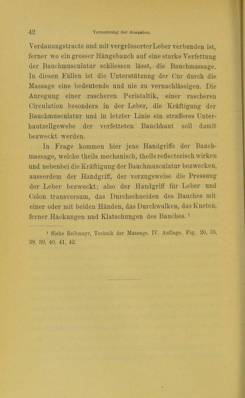 Verdauungstracte imd mit vergrösserterLeber verbunden ist, ferner wo ein grosser Hängebauch auf eine starke Verfettung der Bauchmusculatur scüliessen lässt, die Bauchmassage. In diesen Fällen ist die Unterstützung der Cur durch die Massage eine bedeutende und nie zu vernachlässigen. Die Anregung einer rascheren Peristaltik, einer rascheren Circulation besonders in der Leber, die Kräftigung der Bauchmusculatur und in letzter Linie ein strafferes Unter- hautzellgewebe der verfetteten Bauchhaut soll damit bezweckt werden. In Frage kommen hier jene Handgriffe der Bauch- massage, welche theils mechanisch, theils reflectorisch wirken und nebenbei die Kräftigung der Bauchmusculatur bezwecken, ausserdem der Handgriff, der vorzugsweise die Pressung der Leber bezweckt; also der Handgriff für Leber und Colon transversum, das Durchschneiden des Bauches mit einer oder mit beiden Händen, das Durchwalken, das Kneten, ferner Hackungen und Klatschungen des Bauches.1 1 Siehe Reibmayr, Technik der Massage. IV. Auflage. Fig. 20, 35, 38, 39, 40, 41, 42.