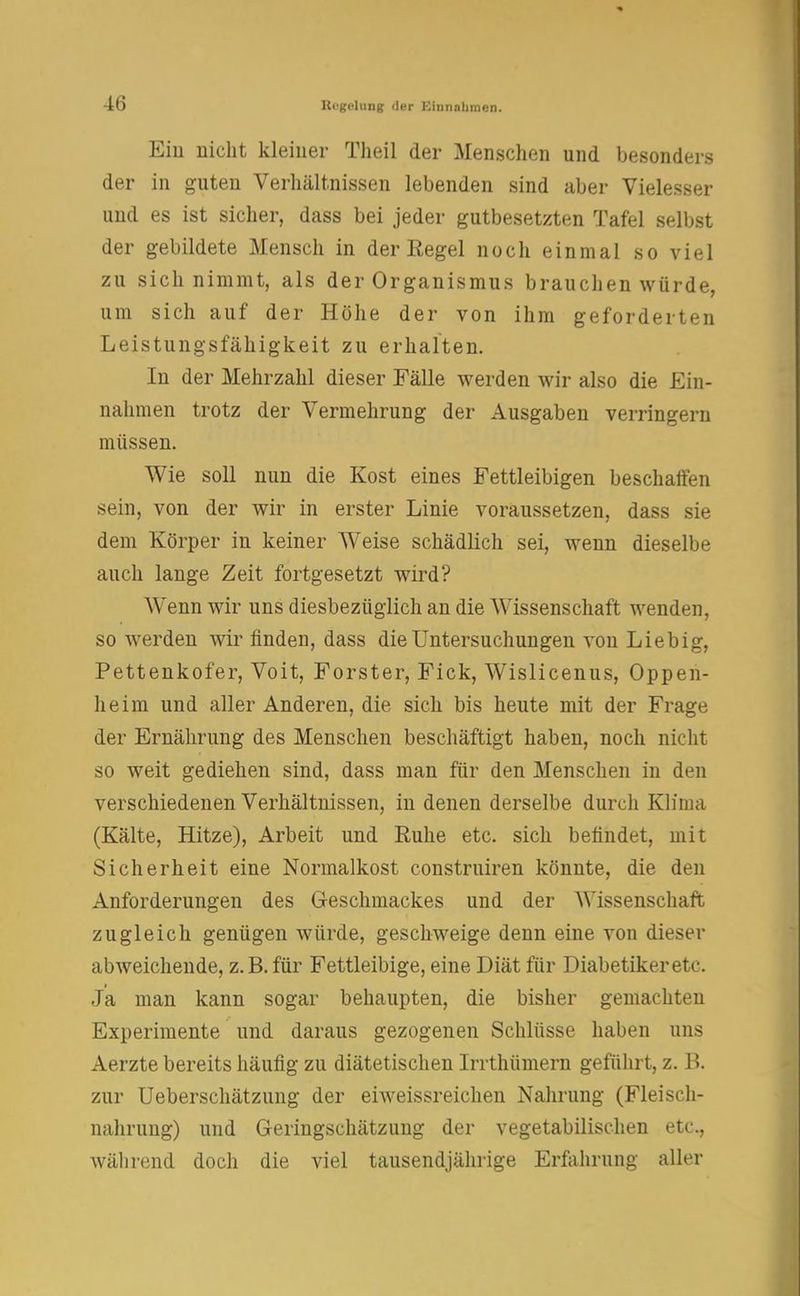 Eiu nicht kleiner Theil der Menschen und besonders der in guten Verhältnissen lebenden sind aber Vielesser und es ist sicher, dass bei jeder gutbesetzten Tafel selbst der gebildete Mensch in der Eegel noch einmal so viel zu sich nimmt, als der Organismus brauchen würde, um sich auf der Höhe der von ihm geforderten Leistungsfähigkeit zu erhalten. In der Mehrzahl dieser Fälle werden wir also die Ein- nahmen trotz der Vermehrung der Ausgaben verringern müssen. Wie soll nun die Kost eines Fettleibigen beschatten sein, von der wir in erster Linie voraussetzen, dass sie dem Körper in keiner Weise schädlich sei, wenn dieselbe auch lange Zeit fortgesetzt wird? WTenn wir uns diesbezüglich an die Wissenschaft wenden, so werden wir finden, dass die Untersuchungen von Liebig, Pettenkofer, Voit, Forster, Fick, Wislicenus, Oppen- heim und aller Anderen, die sich bis heute mit der Frage der Ernährung des Menschen beschäftigt haben, noch nicht so weit gediehen sind, dass man für den Menschen in den verschiedenen Verhältnissen, in denen derselbe durch Klima (Kälte, Hitze), Arbeit und Ruhe etc. sich befindet, mit Sicherheit eine Normalkost construiren könnte, die den Anforderungen des Geschmackes und der Wissenschaft zugleich genügen würde, geschweige denn eine von dieser abweichende, z.B. für Fettleibige, eine Diät für Diabetiker etc. Ja man kann sogar behaupten, die bisher gemachten Experimente und daraus gezogenen Schlüsse haben uns Aerzte bereits häufig zu diätetischen Irrthümern geführt, z. B. zur Ueberschätzung der eiweissreichen Nahrung (Fleisch- nahrung) und Geringschätzung der vegetabilischen etc., Während doch die viel tausendjährige Erfahrung aller