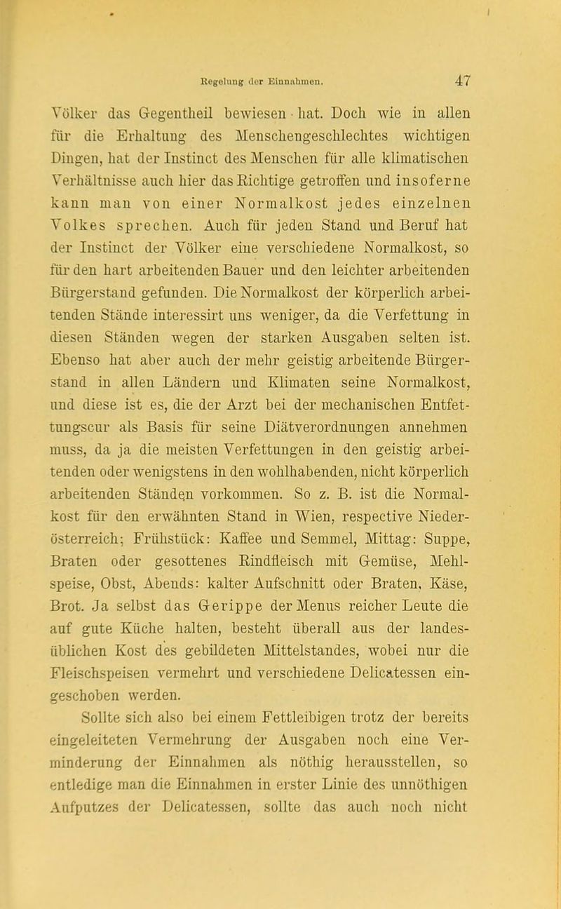 Völker das Gegentheil bewiesen • hat. Doch wie in allen für die Erhaltung des Menschengeschlechtes wichtigen Dingen, hat der Instinct des Menschen für alle klimatischen Verhältnisse auch hier das Richtige getroffen und insoferne kann man von einer Normalkost jedes einzelnen Volkes sprechen. Auch für jeden Stand und Beruf hat der Instinct der Völker eine verschiedene Normalkost, so für den hart arbeitenden Bauer und den leichter arbeitenden Bürgerstand gefunden. Die Normalkost der körperlich arbei- tenden Stände interessirt uns weniger, da die Verfettung in diesen Ständen wegen der starken Ausgaben selten ist. Ebenso hat aber auch der mehr geistig arbeitende Bürger- stand in allen Ländern und Klimaten seine Normalkost, und diese ist es, die der Arzt bei der mechanischen Entfet- tungscur als Basis für seine Diätverordnungen annehmen muss, da ja die meisten Verfettungen in den geistig arbei- tenden oder wenigstens in den wohlhabenden, nicht körperlich arbeitenden Ständen vorkommen. So z. B. ist die Normal- kost für den erwähnten Stand in Wien, respective Nieder- österreich; Frühstück: Kaffee und Semmel, Mittag: Suppe, Braten oder gesottenes Rindfleisch mit Gemüse, Mehl- speise, Obst, Abends: kalter Aufschnitt oder Braten, Käse, Brot. Ja selbst das Gerippe der Menüs reicher Leute die auf gute Küche halten, besteht überall aus der landes- üblichen Kost des gebildeten Mittelstandes, wobei nur die Fleischspeisen vermehrt und verschiedene Delicatessen ein- geschoben werden. Sollte sich also bei einem Fettleibigen trotz der bereits eingeleiteten Vermehrung der Ausgaben noch eine Ver- minderung der Einnahmen als nöthig herausstellen, so entledige man die Einnahmen in erster Linie des unnöthigen Aufputzes der Delicatessen, sollte das auch noch nicht