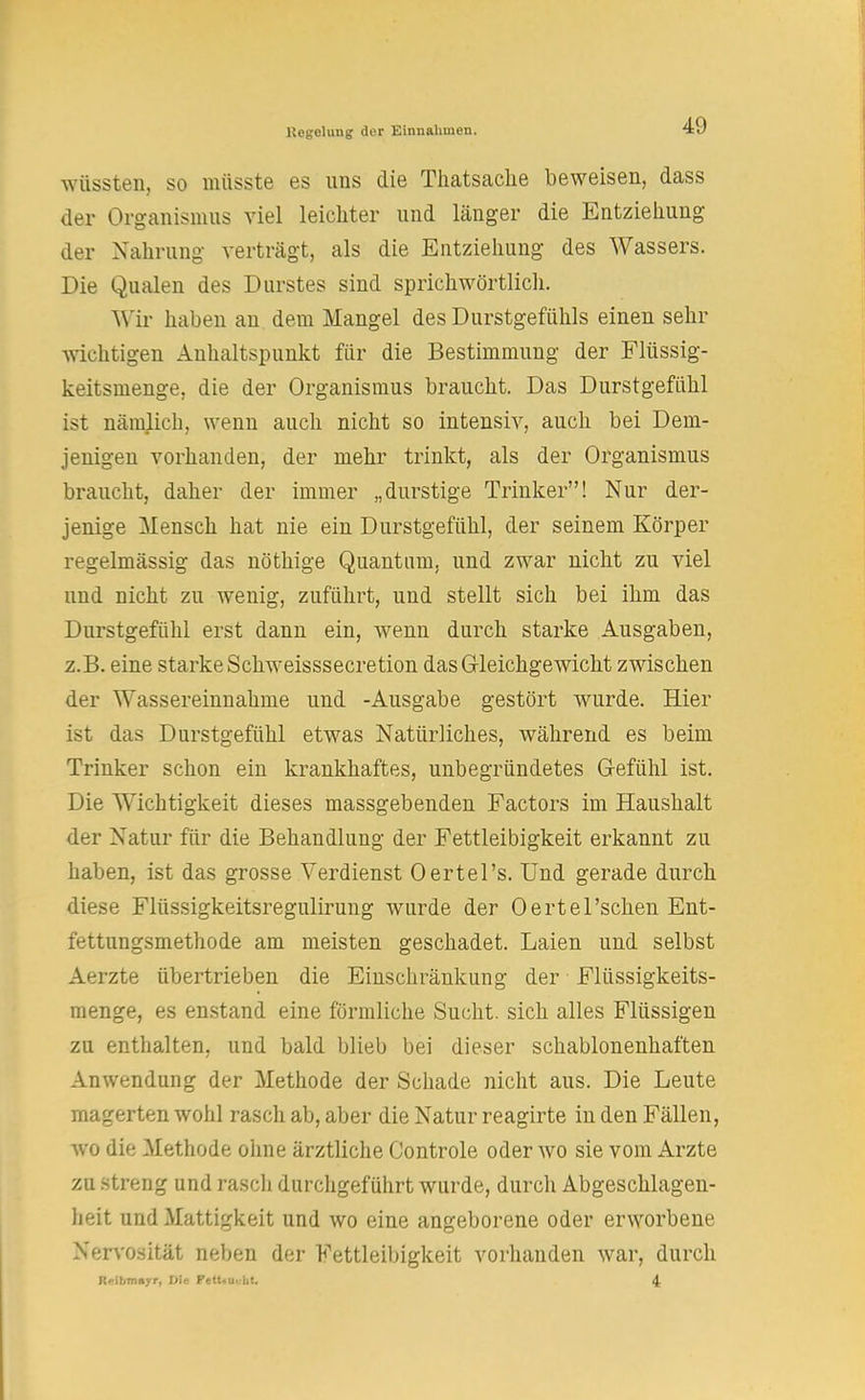 wüssten, so müsste es uns die Thatsache beweisen, dass der Organismus viel leichter und länger die Entziehung der Nahrung verträgt, als die Entziehung des Wassers. Die Qualen des Durstes sind sprichwörtlich. Wir haben an dem Mangel des Durstgefühls einen sehr wichtigen Anhaltspunkt für die Bestimmung der Flüssig- keitsmenge, die der Organismus braucht. Das Durstgefühl ist nämlich, wenn auch nicht so intensiv, auch bei Dem- jenigen vorhanden, der mehr trinkt, als der Organismus braucht, daher der immer „durstige Trinker! Nur der- jenige Mensch hat nie ein Durstgefühl, der seinem Körper regelmässig das nöthige Quantum, und zwar nicht zu viel und nicht zu wenig, zuführt, und stellt sich bei ihm das Durstgefühl erst dann ein, wenn durch starke Ausgaben, z.B. eine starke Schweisssecretion das Gleichgewicht zwischen der Wassereinnahme und -Ausgabe gestört wurde. Hier ist das Durstgefühl etwas Natürliches, während es beim Trinker schon ein krankhaftes, unbegründetes Gefühl ist. Die Wichtigkeit dieses massgebenden Factors im Haushalt der Natur für die Behandlung der Fettleibigkeit erkannt zu haben, ist das grosse Verdienst Oertel's. Und gerade durch diese Flüssigkeitsregulirung wurde der Oertel'schen Ent- fettungsmethode am meisten geschadet. Laien und selbst Aerzte übertrieben die Einschränkung der Flüssigkeits- menge, es enstand eine förmliche Sucht, sich alles Flüssigen zu enthalten, und bald blieb bei dieser schablonenhaften Anwendung der Methode der Schade nicht aus. Die Leute magerten wohl rasch ab, aber die Natur reagirte in den Fällen, wo die Methode ohne ärztliche Controle oder wo sie vom Arzte zu streng und rasch durchgeführt wurde, durch Abgeschlagen- heit und Mattigkeit und wo eine angeborene oder erworbene Nervosität neben der Fettleibigkeit vorhanden war, durch ReltmiAyr, Vle Fettsucht, 4