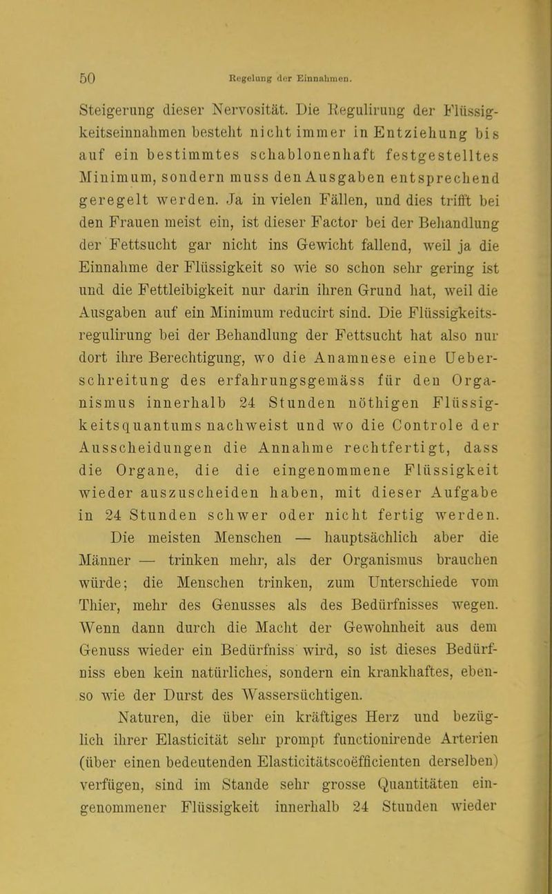 Steigerung dieser Nervosität. Die Regulirung der Flüssig- keitseinnahmen bestellt nicht immer in Entziehung bis auf ein bestimmtes schablonenhaft festgestelltes Minimum, sondern muss den Ausgaben entsprechend geregelt werden. Ja in vielen Fällen, und dies trifft bei den Frauen meist ein, ist dieser Factor bei der Behandlung der Fettsucht gar nicht ins Gewicht fallend, weil ja die Einnahme der Flüssigkeit so wie so schon sehr gering ist und die Fettleibigkeit nur darin ihren Grund hat, weil die Ausgaben auf ein Minimum reducirt sind. Die Flüssigkeits- regulirung bei der Behandlung der Fettsucht hat also nur dort ibre Berechtigung, wo die Anamnese eine Ueber- schreitung des erfahrungsgemäss für den Orga- nismus innerhalb 24 Stunden nöthigen Flüssig- keitsquantums nachweist und wo die Controle der Ausscheidungen die Annahme rechtfertigt, dass die Organe, die die eingenommene Flüssigkeit wieder auszuscheiden haben, mit dieser Aufgabe in 24 Stunden schwer oder nicht fertig werden. Die meisten Menschen — hauptsächlich aber die Männer — trinken mehr, als der Organismus brauchen würde; die Menschen trinken, zum Unterschiede vom Thier, mehr des Genusses als des Bedürfnisses wegen. Wenn dann durch die Macht der Gewohnheit aus dem Genuss wieder ein Bedürfniss wird, so ist dieses Bedürf- niss eben kein natürliches, sondern ein krankhaftes, eben- so wie der Durst des Wassersüchtigen. Naturen, die über ein kräftiges Herz und bezüg- lich ihrer Elasticität sehr prompt funetionirende Arterien (über einen bedeutenden Elasticitätscoefficienten derselben) verfügen, sind im Stande sehr grosse Quantitäten ein- genommener Flüssigkeit innerhalb 24 Stunden wieder
