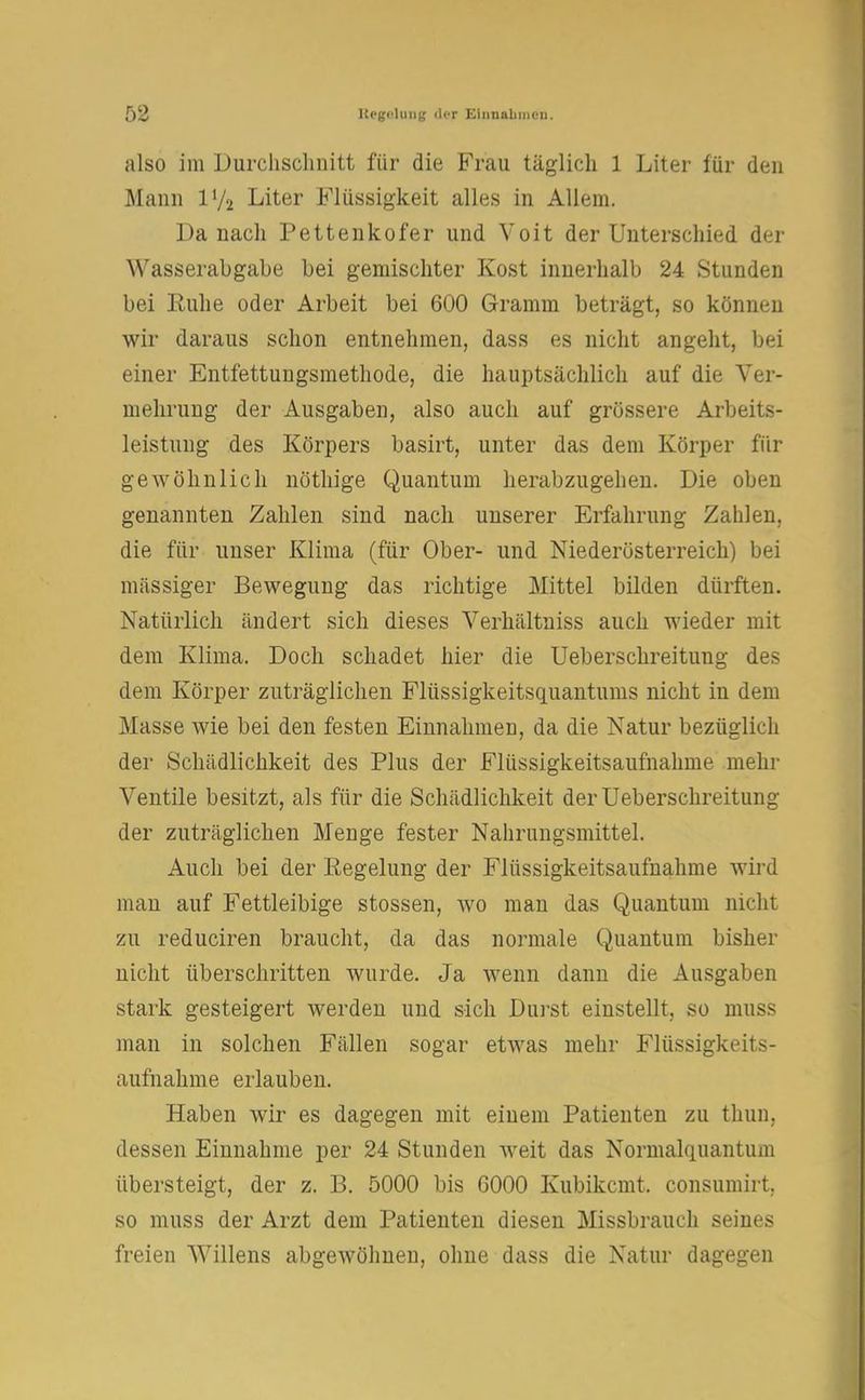 also im Durchschnitt für die Frau täglich 1 Liter für den Mann iy2 Liter Flüssigkeit alles in Allem. Da nach Pettenkofer und Voit der Unterschied der Wasserabgabe bei gemischter Kost innerhalb 24 Stunden bei Ruhe oder Arbeit bei 600 Gramm beträgt, so können wir daraus schon entnehmen, dass es nicht angeht, bei einer Entfettungsmethode, die hauptsächlich auf die Ver- mehrung der Ausgaben, also auch auf grössere Arbeits- leistung des Körpers basirt, unter das dem Körper für gewöhnlich nöthige Quantum herabzugehen. Die oben genannten Zahlen sind nach unserer Erfahrung Zahlen, die für unser Klima (für Ober- und Niederösterreich) bei massiger Bewegung das richtige Mittel bilden dürften. Natürlich ändert sich dieses Verhältniss auch wieder mit dem Klima. Doch schadet hier die Ueberschreitung des dem Körper zuträglichen Flüssigkeitsquantums nicht in dem Masse wie bei den festen Einnahmen, da die Natur bezüglich der Schädlichkeit des Plus der Flüssigkeitsaufnahme mehr Ventile besitzt, als für die Schädlichkeit der Ueberschreitung der zuträglichen Menge fester Nahrungsmittel. Auch bei der Regelung der Flüssigkeitsaufnahme wird man auf Fettleibige stossen, wo man das Quantum nicht zu reduciren braucht, da das normale Quantum bisher nicht überschritten wurde. Ja wenn dann die Ausgaben stark gesteigert werden und sich Durst einstellt, so muss man in solchen Fällen sogar etwas mehr Flüssigkeits- aufnahme erlauben. Haben wir es dagegen mit einem Patienten zu thun. dessen Einnahme per 24 Stunden weit das Normalquantum übersteigt, der z. B. 5000 bis G000 Kubikcmt. consumirt. so muss der Arzt dem Patienten diesen Missbrauch seines freien Willens abgewöhnen, ohne dass die Natur dagegen