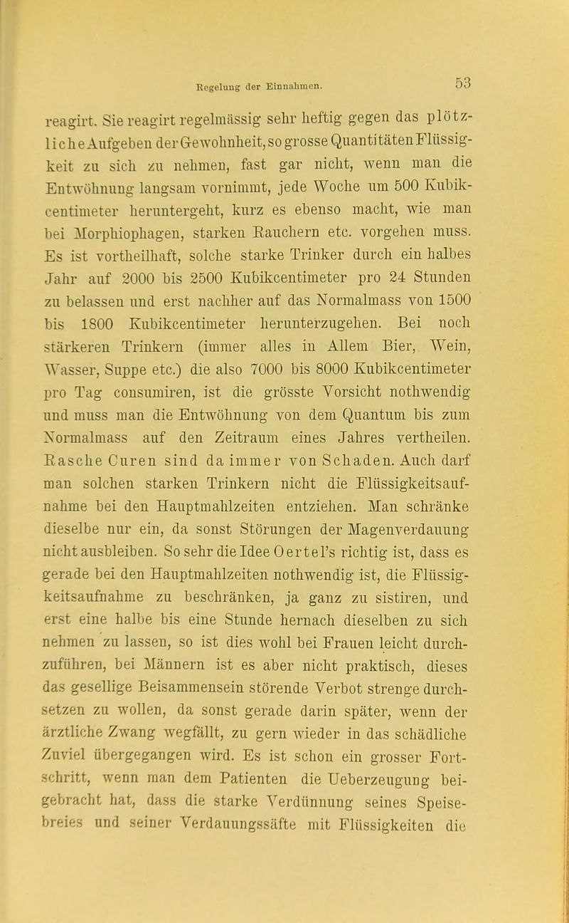 reagirt. Sie reagirt regelmässig sehr heftig gegen das plötz- liche Aufgeben der Gewohnheit, so grosse Quanti täten Flüssig- keit zu sich zu nehmen, fast gar nicht, wenn man die Entwöhnung langsam vornimmt, jede Woche um 500 Kubik- centimeter heruntergeht, kurz es ebenso macht, wie man bei Morphiophagen, starken Eauchern etc. vorgehen muss. Es ist vorteilhaft, solche starke Trinker durch ein halbes Jahr auf 2000 bis 2500 Kubikcentimeter pro 24 Stunden zu belassen und erst nachher auf das Normalmass von 1500 bis 1800 Kubikcentimeter herunterzugehen. Bei noch stärkeren Trinkern (immer alles in Allem Bier, Wein, Wasser, Suppe etc.) die also 7000 bis 8000 Kubikcentimeter pro Tag consumiren, ist die grösste Vorsicht nothwendig und muss man die Entwöhnung von dem Quantum bis zum Xormalmass auf den Zeitraum eines Jahres vertheilen. Rasche Curen sind da immer von Schaden. Auch darf man solchen starken Trinkern nicht die Flüssigkeitsauf- nahme bei den Hauptmahlzeiten entziehen. Man schränke dieselbe nur ein, da sonst Störungen der Magenverdauung nicht ausbleiben. SosehrdieldeeOertel's richtig ist, dass es gerade bei den Hauptmahlzeiten nothwendig ist, die Flüssig- keitsaufnahme zu beschränken, ja ganz zu sistiren, und erst eine halbe bis eine Stunde hernach dieselben zu sich nehmen zu lassen, so ist dies wohl bei Frauen leicht durch- zuführen, bei Männern ist es aber nicht praktisch, dieses das gesellige Beisammensein störende Verbot strenge durch- setzen zu wollen, da sonst gerade darin später, wenn der ärztliche Zwang wegfällt, zu gern wieder in das schädliche Zuviel übergegangen wird. Es ist schon ein grosser Fort- schritt, wenn man dem Patienten die Ueberzeugung bei- gebracht hat, dass die starke Verdünnung seines Speise- breies und seiner Verdauungssäfte mit Flüssigkeiten die
