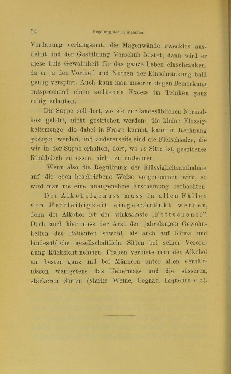 Verdauung verlangsamt, die Magenwände zwecklos aus- dehnt und der Gasbildung Vorschub leistet; dann wird er diese üble Gewohnheit für das ganze Leben einschränken, da er ja den Vortheil und Nutzen der Einschränkung bald genug verspürt. Auch kann man unserer obigen Bemerkung entsprechend einen seltenen Excess im Trinken ganz ruhig erlauben. Die Suppe soll dort, wo sie zur landesüblichen Normal- kost gehört, nicht gestrichen werden; die kleine Flüssig- keitsmenge, die dabei in Frage kommt, kann in Rechnung gezogen werden, und andererseits sind die Fleischsalze, die wir in der Suppe erhalten, dort, wo es Sitte ist, gesottenes Rindfleisch zu essen, nicht zu entbehren. Wenn also die Regulirung der Flüssigkeitsaufnahme auf die eben beschriebene Weise vorgenommen wird, so wird man nie eine unangenehme Erscheinung beobachten. DerAlkoholgenuss muss in a 11 en Fä 11 en von Fettleibigkeit eingeschränkt werden, denn der Alkohol ist der wirksamste „F e 11 s c h o n e r. Doch auch hier muss der Arzt den jahrelangen Gewohn- heiten des Patienten sowohl, als auch auf Klima und landesübliche gesellschaftliche Sitten bei seiner Verord- nung Rücksicht nehmen. Frauen verbiete man den Alkohol am besten ganz und bei Männern unter allen Verhält- nissen wenigstens das Uebermass und die süsseren, stärkeren Sorten (starke Weine, Cognac, Liqueure etc.).