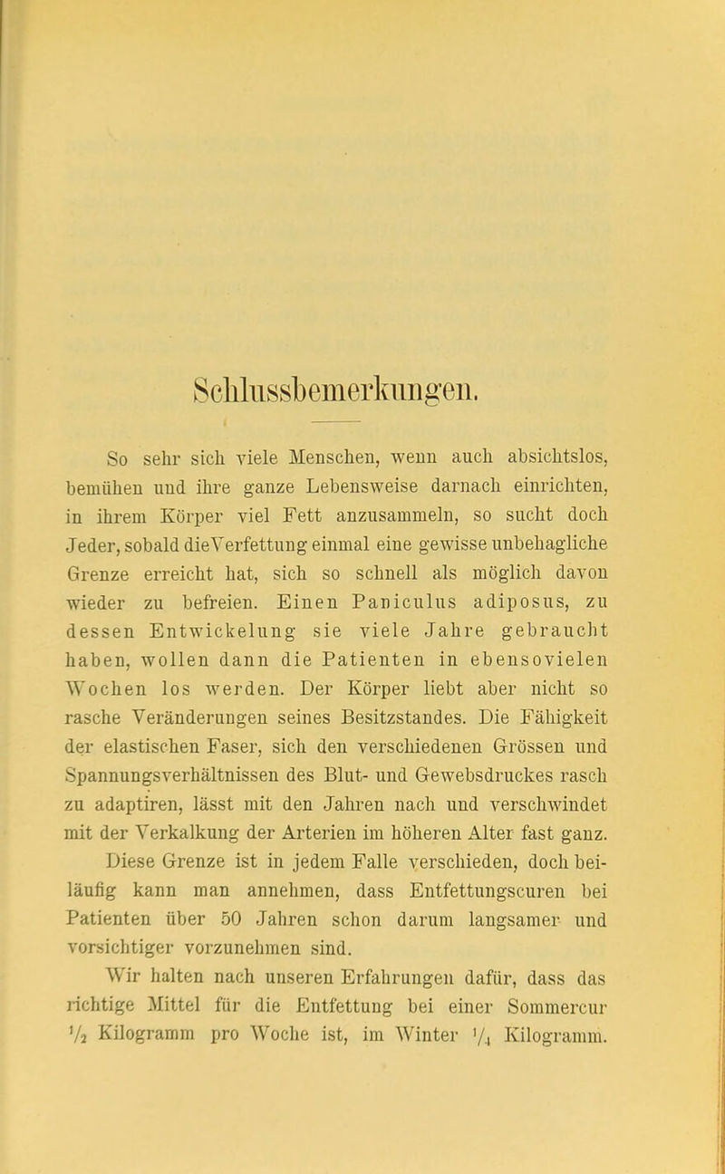Sclilussbemerkiuigen. So sehr sich viele Menschen, wenn auch absichtslos, bemühen und ihre ganze Lebensweise darnach einrichten, in ihrem Körper viel Fett anzusammeln, so sucht doch Jeder, sobald die Verfettung einmal eine gewisse unbehagliche Grenze erreicht hat, sich so schnell als möglich davon wieder zu befreien. Einen Paniculus adiposus, zu dessen Entwicklung sie viele Jahre gebraucht haben, wollen dann die Patienten in ebensovielen Wochen los werden. Der Körper liebt aber nicht so rasche Veränderungen seines Besitzstandes. Die Fälligkeit der elastischen Faser, sich den verschiedenen Grössen und Spannungsverhältnissen des Blut- und Gewebsdruckes rasch zu adaptiren, lässt mit den Jahren nach und verschwindet mit der Verkalkung der Arterien im höheren Alter fast ganz. Diese Grenze ist in jedem Falle verschieden, doch bei- läufig kann man annehmen, dass Entfettungscuren bei Patienten über 50 Jahren schon darum langsamer und vorsichtiger vorzunehmen sind. W ir halten nach unseren Erfahrungen dafür, dass das lichtige Mittel für die Entfettung bei einer Sommercur 7a Kilogramm pro Woche ist, im Winter 7, Kilogramm.