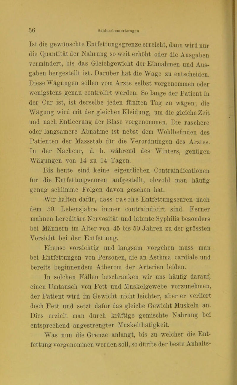 50 .Schhissljcmerkungcn. Ist die gewünschte Entfettungsgrenze erreicht, dann wird nur die Quantität der Nahrung so weit erhöht oder die Ausgaben vermindert, bis das Gleichgewicht der Einnahmen und Aus- gaben hergestellt ist. Darüber hat die Wage zu entscheiden. Diese Wägungen sollen vom Arzte selbst vorgenommen oder wenigstens genau controlirt werden. So lange der Patient in der Cur ist, ist derselbe jeden fünften Tag zu wägen; die Wägung wird mit der gleichen Kleidung, um die gleiche Zeit und nach Entleerung der Blase vorgenommen. Die raschere oder langsamere Abnahme ist nebst dem Wohlbefinden des Patienten der Massstab für die Verordnungen des Arztes. In der Nachcur, d. h. während des Winters, genügen Wägungen von 14 zu 14 Tagen. Bis heute sind keine eigentlichen Contraindicationen für die Entfettungscuren aufgestellt, obwohl man häufig genug schlimme Folgen davon gesehen hat. Wir halten dafür, dass rasche Entfettungscuren nach dem 50. Lebensjahre immer contraindicirt sind. Ferner mahnen hereditäre Nervosität und latente S3rphilis besonders bei Männern im Alter von 45 bis 50 Jahren zu der grössten Vorsicht bei der Entfettung. Ebenso vorsichtig und langsam vorgehen muss man bei Entfettungen von Personen, die an Asthma cardiale und bereits beginnendem Atherom der Arterien leiden. In solchen Fällen beschränken wir uns häufig darauf, einen Umtausch von Fett und Muskelgewebe vorzunehmen, der Patient wird im Gewicht nicht leichter, aber er verliert doch Fett und setzt dafür das gleiche Gewicht Muskeln an. Dies erzielt man durch kräftige gemischte Nahrung bei entsprechend angestrengter Muskelthätigkeit. Was nun die Grenze anlangt, bis zu welcher die Ent- fettung vorgenommen werden soll, so dürfte der beste Anhalts-