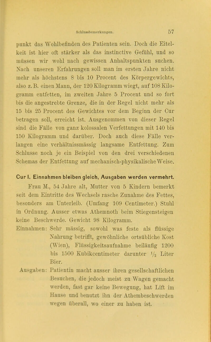 pimkt das Wohlbefinden des Patienten sein. Doch die Eitel- keit ist hier oft stärker als das instinctive Gefühl, und so müssen wir wohl nach gewissen Anhaltspunkten suchen. Nach unseren Erfahrungen soll man im ersten Jahre nicht mehr als höchstens 8 bis 10 Procent des Körpergewichts, also z.B. einen Mann, der 120 Kilogramm wiegt, auf 108 Kilo- gramm entfetten, im zweiten Jahre 5 Procent und so fort bis die angestrebte Grenze, die in der Regel nicht mehr als 15 bis 25 Procent des Gewichtes vor dem Beginn der Cur betragen soll, erreicht ist. Ausgenommen von dieser Regel sind die Fälle von ganz kolossalen Verfettungen mit 140 bis 150 Kilogramm und darüber. Doch auch diese Fälle ver- langen eine verhältnissmässig langsame Entfettung. Zum Schlüsse noch je ein Beispiel von den drei verschiedenen Schemas der Entfettung auf mechanisch-physikalische Weise. Cur I. Einnahmen bleiben gleich, Ausgaben werden vermehrt. Frau M., 54 Jahre alt, Mutter von 5 Kindern bemerkt seit dem Eintritte des Wechsels rasche Zunahme des Fettes, besonders am Unterleib. (Umfang 109 Centimeter.) Stuhl in Ordnung. Ausser etwas Athemnoth beim Stiegensteigen keine Beschwerde. Gewicht 98 Kilogramm. Einnahmen: Sehr mässig, sowohl was feste als flüssige Nahrung betrifft, gewöhnliche ortsübliche Kost (Wien), Flüssigkeitsaufnahme beiläufig 1200 bis 1500 Kubikcentimeter darunter y2 Liter Bier. Ausgaben: Patientin macht ausser ihren gesellschaftlichen Besuchen, die jedoch meist zu Wagen gemacht werden, fast gar keine Bewegung, hat Lift im Hause und benutzt ihn der Athembeschwerden wegen überall, wo einer zu haben ist.
