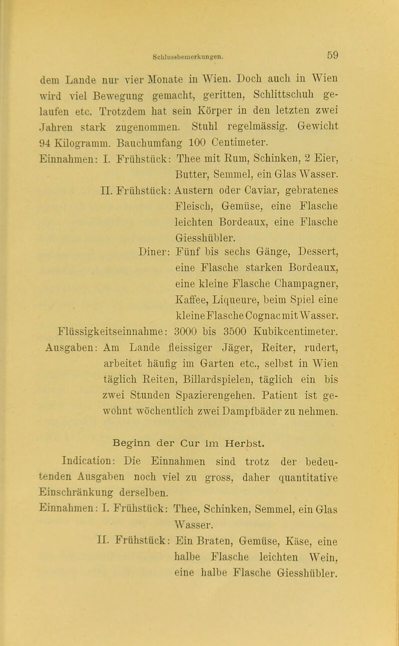 dem Lande nur vier Monate in Wien. Doch auch in Wien wird viel Bewegung gemacht, geritten, Schlittschuh ge- laufen etc. Trotzdem hat sein Körper in den letzten zwei Jahren stark zugenommen. Stuhl regelmässig. Gewicht 94 Kilogramm. Bauchumfang 100 Centimeter. Einnahmen: I. Frühstück: Thee mit Kum, Schinken, 2 Eier, Butter, Semmel, ein Glas Wasser. II. Frühstück: Austern oder Caviar, gebratenes Fleisch, Gemüse, eine Flasche leichten Bordeaux, eine Flasche Giesshübler. Diner: Fünf bis sechs Gänge, Dessert, eine Flasche starken Bordeaux, eine kleine Flasche Champagner, Kaffee, Liqueure, beim Spiel eine kleineFlasche Cognac mit Wasser. Flüssigkeitseinnahme: 3000 bis 3500 Kubikcentimeter. Ausgaben: Am Lande fleissiger Jäger, Reiter, rudert, arbeitet häufig im Garten etc., selbst in Wien täglich Reiten, Billardspielen, täglich ein bis zwei Stunden Spazierengehen. Patient ist ge- wohnt wöchentlich zwei Dampfbäder zu nehmen. Beginn der Cur im Herbst. Indication: Die Einnahmen sind trotz der bedeu- tenden Ausgaben noch viel zu gross, daher quantitative Einschränkung derselben. Einnahmen: L Frühstück: Thee, Schinken, Semmel, ein Glas Wasser. IL Frühstück: Ein Braten, Gemüse, Käse, eine halbe Flasche leichten Wein, eine halbe Flasche Giesshübler.