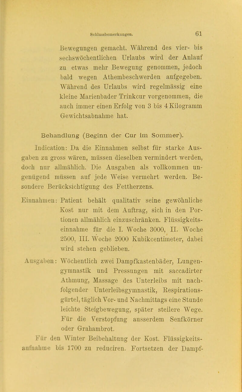 Bewegungen gemacht. Während des vier- bis sechswöchentlichen Urlaubs wird der Anlauf zu etwas mehr Bewegung genommen, jedoch bald wegen Atembeschwerden aufgegeben. Während des Urlaubs wird regelmässig eine kleine Marienbader Trinkcur vorgenommen, die auch immer einen Erfolg von 3 bis 4 Kilogramm Gewichtsabnahme hat. Behandlung (Beginn der Cur im Sommer). Indication: Da die Einnahmen selbst für starke Aus- gaben zu gross wären, müssen dieselben vermindert werden, doch nur allmählich. Die Ausgaben als vollkommen un- genügend müssen auf jede Weise vermehrt werden. Be- sondere Berücksichtigung des Fettherzens. Einnahmen: Patient behält qualitativ seine gewöhnliche Kost nur mit dem Auftrag, sich in den Por- tionen allmählich einzuschränken. Flüssigkeits- einnahme für die I. Woche 3000, II. Woche 2500, III. Woche 2000 Kubikcentimeter, dabei wird stehen geblieben. Ausgaben: Wöchentlich zwei Dampfkastenbäder, Lungen- gymnastik und Pressungen mit saccadirter Athmung, Massage des Unterleibs mit nach- folgender Unterleibsgymnastik, Respirations- gürtel, täglich Vor- und Nachmittags eine Stunde leichte Steigbewegung, später steilere Wege. Für die Verstopfung ausserdem Senfkörner oder Grahambrot. Für den Winter Beibehaltung der Kost. Flüssigkeits- aufhalime bis 1700 zu reduciren. Fortsetzen der Dampf-