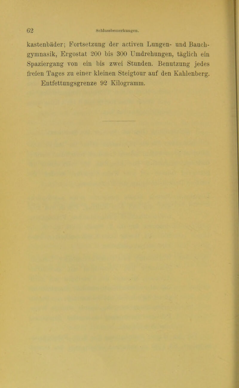 kastenbäder; Fortsetzung der activen Lungen- und Baudi- gyninasik, Ergostat 200 bis 300 Umdrehungen, täglich ein Spaziergang von ein bis zwei Stunden. Benutzung jedes freien Tages zu einer kleinen Steigtour auf den Kahlenberg. Eutfettungsgrenze 92 Kilogramm.