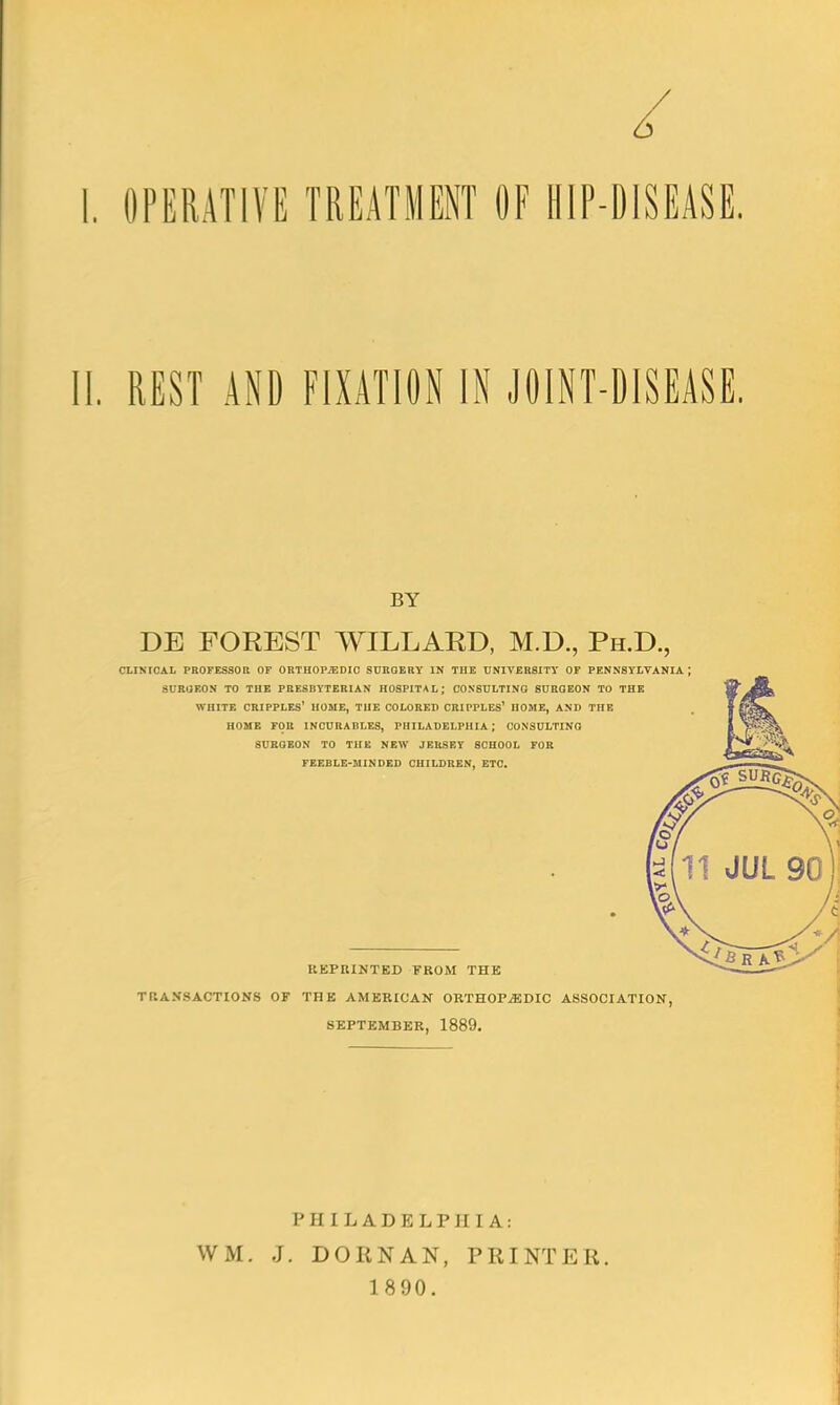 OPERATIVE TREATMENT OF HIP-DISEASE. II. REST AND FIXATION IN JOINT-DISEASE. BY DE FOREST WILLARD, M.D., Ph.D., CLINICAL PROFESSOR OF ORTHOPiEDIO SURGERY IN THE UNIVERSITY OF PENNSYLVANIA SURGEON TO THE PRESBYTERIAN HOSPITAL; CONSULTING SURGEON TO THE WHITE CRIPPLES' HOME, THE COLORED CRIPPLES' HOME, AND THE HOME FOR INCURABLES, PHILADELPHIA ; CONSULTING 8URGEON TO THE NEW JERSEY SCHOOL FOR FEEBLE-MINDED CHILDREN, ETC. REPRINTED FROM THE TRANSACTIONS OF THE AMERICAN ORTHOPAEDIC ASSOCIATION SEPTEMBER, 1889. PHILADELPHIA: WM. J. DORNAN, PRINTER. 1890.