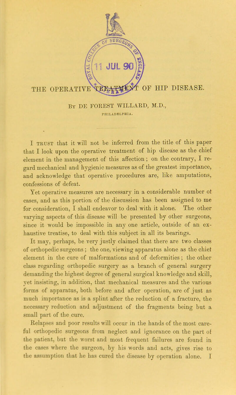 OF HIP DISEASE. By DE FOREST WILLARD, M.D., PHILADELPHIA. I trust that it -will not be inferred from the title of this paper that I look upon the operative treatment of hip disease as the chief element in the management of this affection; on the contrary, I re- gard mechanical and hygienic measures as of the greatest importance, and acknowledge that operative procedures are, like amputations, confessions of defeat. Yet operative measures are necessary in a considerable number ot cases, and as this portion of the discussion has been assigned to me for consideration, I shall endeavor to deal with it alone. The other varying aspects of this disease will be presented by other surgeons, since it would be impossible in any one article, outside of an ex- haustive treatise, to deal with this subject in all its bearings. It may, perhaps, be very justly claimed that there are two classes of orthopedic surgeons ; the one, viewing apparatus alone as the chiet element in the cure of malformations and of deformities; the other class regarding orthopedic surgery as a branch of general surgery demanding the highest degree of general surgical knowledge and skill, yet insisting, in addition, that mechanical measures and the various forms of apparatus, both before and after operation, are of just as much importance as is a splint after the reduction of a fracture, the necessary reduction and adjustment of the fragments being but a small part of the cure. Relapses and poor results will occur in the hands of the most care- ful orthopedic surgeons from neglect and ignorance on the part of the patient, but the worst and most frequent failures are found in the cases where the surgeon, by his words and acts, gives rise to the assumption that he has cured the disease by operation alone. I