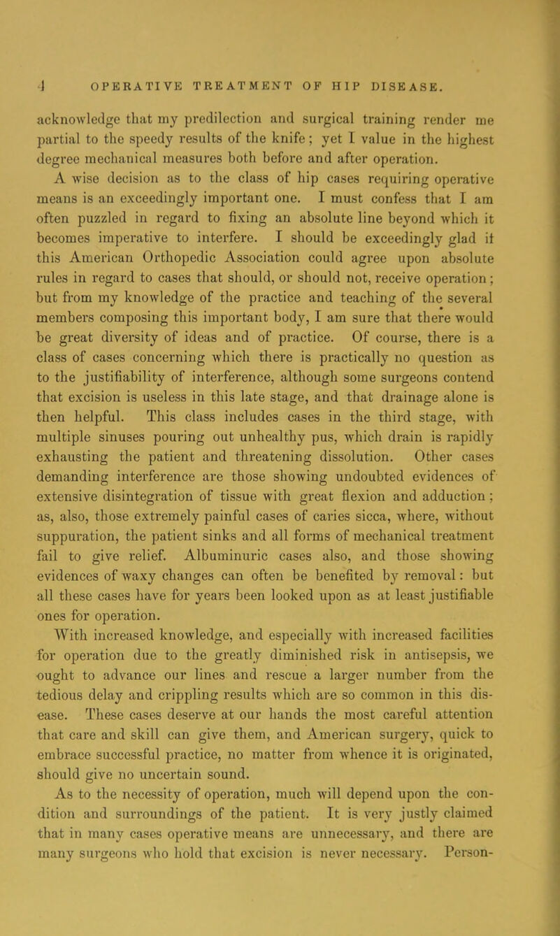 acknowledge that my predilection and surgical training render me partial to the speedy results of the knife; yet I value in the highest degree mechanical measures both before and after operation. A wise decision as to the class of hip cases requiring operative means is an exceedingly important one. I must confess that I am often puzzled in regard to fixing an absolute line beyond which it becomes imperative to interfere. I should be exceedingly glad it this American Orthopedic Association could agree upon absolute rules in regard to cases that should, or should not, receive operation; but from my knowledge of the practice and teaching of the several members composing this important body, I am sure that there would be great diversity of ideas and of practice. Of course, there is a class of cases concerning which there is practically no question as to the justifiability of interference, although some surgeons contend that excision is useless in this late stage, and that drainage alone is then helpful. This class includes cases in the third stage, with multiple sinuses pouring out unhealthy pus, which drain is rapidly exhausting the patient and threatening dissolution. Other cases demanding interference are those showing undoubted evidences of extensive disintegration of tissue with great flexion and adduction ; as, also, those extremely painful cases of caries sicca, where, without suppuration, the patient sinks and all forms of mechanical treatment fail to give relief. Albuminuric cases also, and those showing evidences of waxy changes can often be benefited by removal: but all these cases have for years been looked upon as at least justifiable ones for operation. With increased knowledge, and especially with increased facilities for operation due to the greatly diminished risk in antisepsis, we ought to advance our lines and rescue a larger number from the tedious delay and crippling results which are so common in this dis- ease. These cases deserve at our hands the most careful attention that care and skill can give them, and American surgery, quick to embrace successful practice, no matter from whence it is originated, should give no uncertain sound. As to the necessity of operation, much will depend upon the con- dition and surroundings of the patient. It is very justly claimed that in many cases operative means are unnecessary, and there are many surgeons who hold that excision is never necessary. Person-