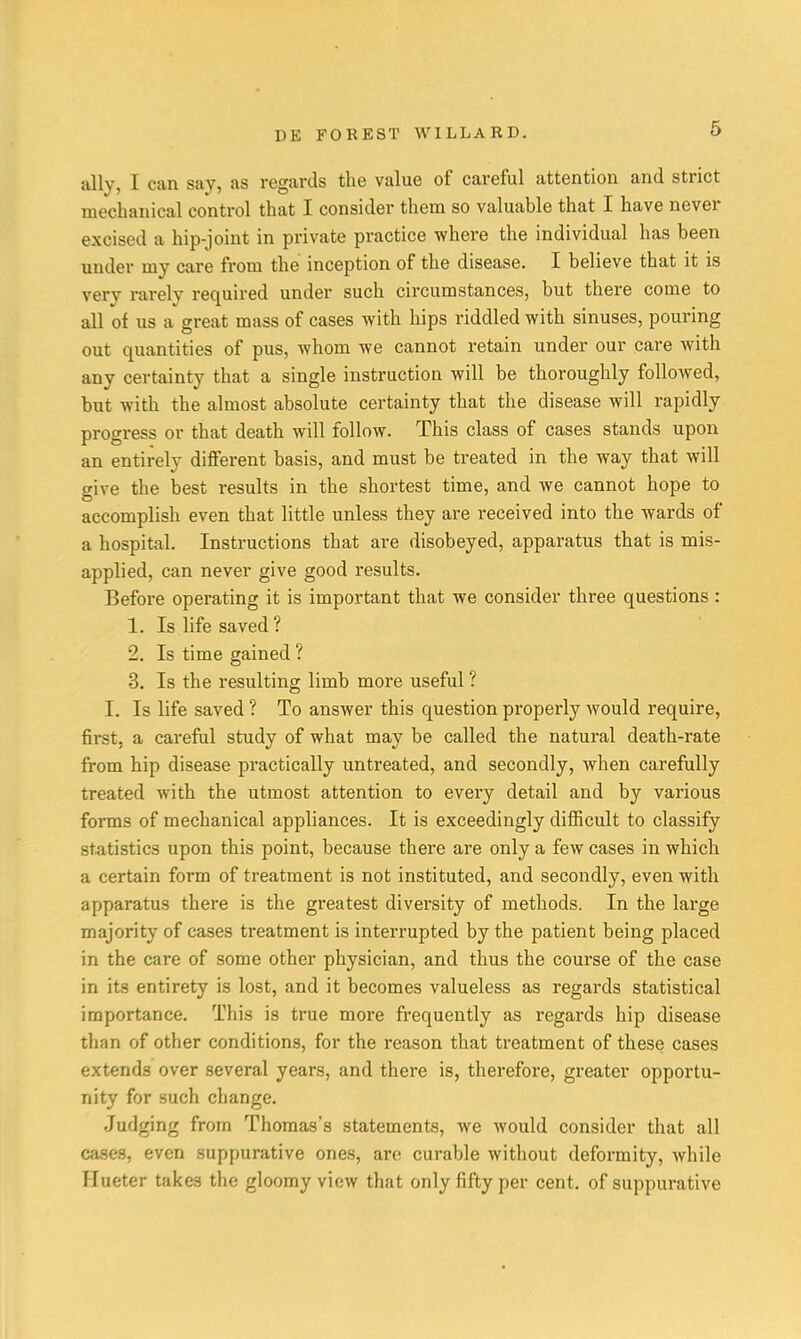 ally, I can say, as regards the value of careful attention and strict mechanical control that I consider them so valuable that I have never excised a hip-joint in private practice where the individual has been under my care from the inception of the disease. I believe that it is very rarely required under such circumstances, but there come to all of us a great mass of cases with hips riddled with sinuses, pouring out quantities of pus, whom we cannot retain under our care with any certainty that a single instruction will be thoroughly followed, but with the almost absolute certainty that the disease will rapidly progress or that death will follow. This class of cases stands upon an entirely different basis, and must be treated in the way that will give the best results in the shortest time, and we cannot hope to accomplish even that little unless they are received into the wards of a hospital. Instructions that are disobeyed, apparatus that is mis- applied, can never give good results. Before operating it is important that we consider three questions : 1. Is life saved ? 2. Is time gained ? 3. Is the resulting limb more useful ? I. Is life saved ? To answer this question properly would require, first, a careful study of what may be called the natural death-rate from hip disease practically untreated, and secondly, when carefully treated with the utmost attention to every detail and by various forms of mechanical appliances. It is exceedingly difficult to classify statistics upon this point, because there are only a few cases in which a certain form of treatment is not instituted, and secondly, even with apparatus there is the greatest diversity of methods. In the large majority of cases treatment is interrupted by the patient being placed in the care of some other physician, and thus the course of the case in its entirety is lost, and it becomes valueless as regards statistical importance. This is true more frequently as regards hip disease than of other conditions, for the reason that treatment of these cases extends over several years, and there is, therefore, greater opportu- nity for such change. Judging from Thomas's statements, we would consider that all cases, even suppurative ones, are curable without deformity, while Hueter take3 the gloomy view that only fifty per cent, of suppurative