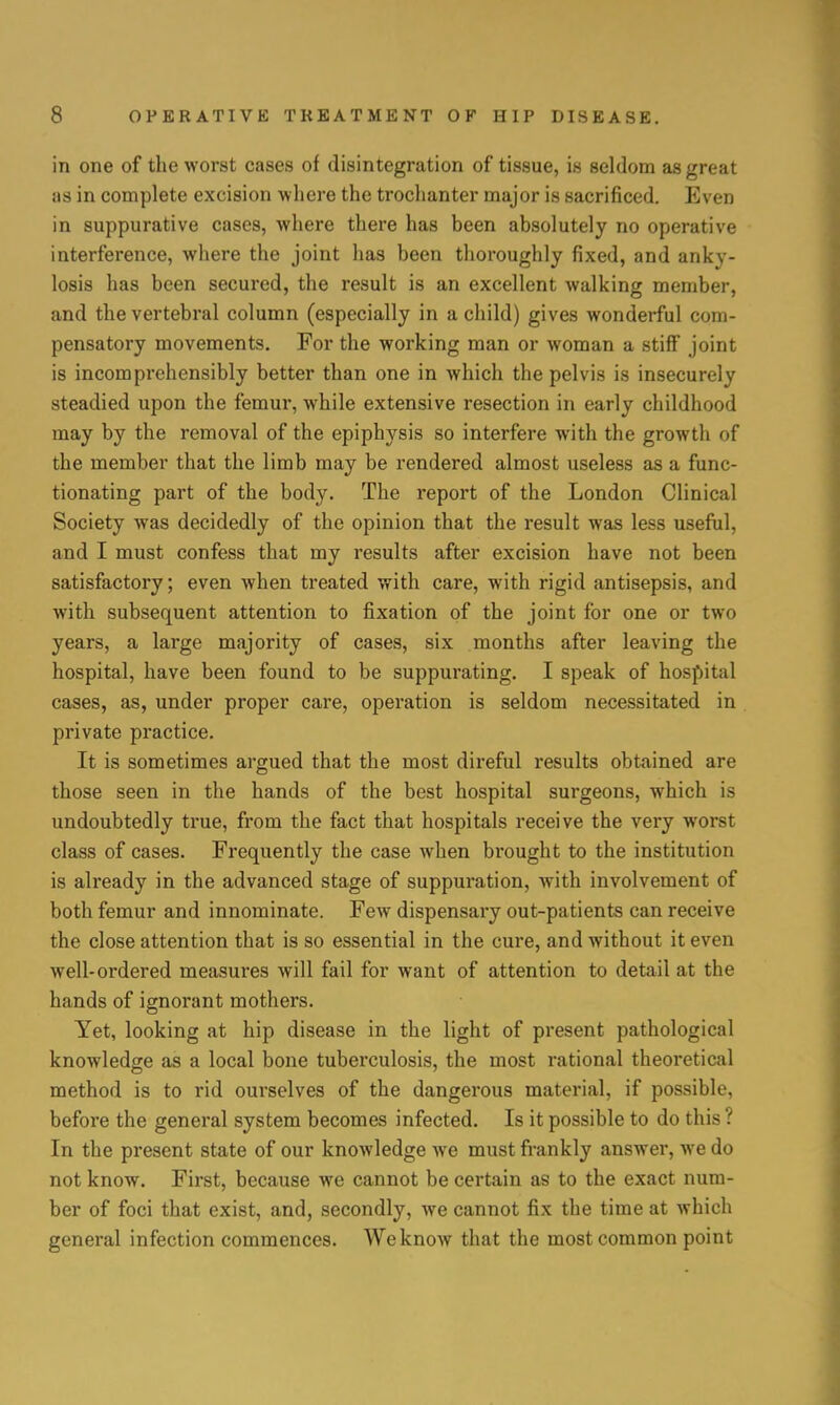 in one of the worst cases of disintegration of tissue, is seldom as great as in complete excision where the trochanter major is sacrificed. Even in suppurative cases, where there has been absolutely no operative interference, where the joint has been thoroughly fixed, and anky- losis has been secured, the result is an excellent walking member, and the vertebral column (especially in a child) gives wonderful com- pensatory movements. For the working man or woman a stiff joint is incomprehensibly better than one in which the pelvis is insecurely steadied upon the femur, while extensive resection in early childhood may by the removal of the epiphysis so interfere with the growth of the member that the limb may be rendered almost useless as a func- tionating part of the body. The report of the London Clinical Society was decidedly of the opinion that the result was less useful, and I must confess that my results after excision have not been satisfactory; even when treated with care, with rigid antisepsis, and with subsequent attention to fixation of the joint for one or two years, a large majority of cases, six months after leaving the hospital, have been found to be suppurating. I speak of hospital cases, as, under proper care, operation is seldom necessitated in private practice. It is sometimes argued that the most direful results obtained are those seen in the hands of the best hospital surgeons, which is undoubtedly true, from the fact that hospitals receive the very worst class of cases. Frequently the case when brought to the institution is already in the advanced stage of suppuration, with involvement of both femur and innominate. Few dispensary out-patients can receive the close attention that is so essential in the cure, and without it even well-ordered measures will fail for want of attention to detail at the hands of ignorant mothers. Yet, looking at hip disease in the light of present pathological knowledge as a local bone tuberculosis, the most rational theoretical method is to rid ourselves of the dangerous material, if possible, before the general system becomes infected. Is it possible to do this ? In the present state of our knowledge we must frankly answer, we do not know. First, because we cannot be certain as to the exact num- ber of foci that exist, and, secondly, we cannot fix the time at which general infection commences. We know that the most common point