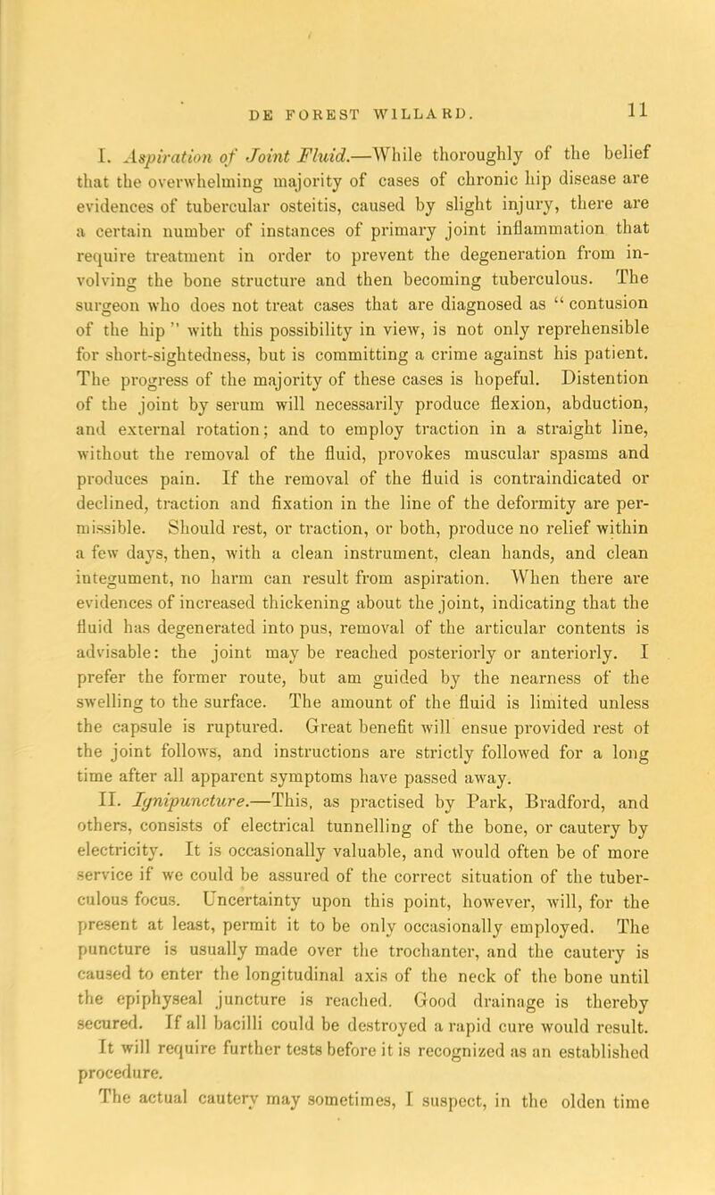 I. Aspiration of Joint Fluid.—While thoroughly of the belief that the overwhelming majority of cases of chronic hip disease are evidences of tubercular osteitis, caused by slight injury, there are a certain number of instances of primary joint inflammation that require treatment in order to prevent the degeneration from in- volving the bone structure and then becoming tuberculous. The surgeon who does not treat cases that are diagnosed as  contusion of the hip  with this possibility in view, is not only reprehensible for short-sightedness, but is committing a crime against his patient. The progress of the majority of these cases is hopeful. Distention of the joint by serum will necessarily produce flexion, abduction, and external rotation; and to employ traction in a straight line, without the removal of the fluid, provokes muscular spasms and produces pain. If the removal of the fluid is contraindicated or declined, traction and fixation in the line of the deformity are per- missible. Should rest, or traction, or both, produce no relief within a few days, then, with a clean instrument, clean hands, and clean integument, no harm can result from aspiration. When there are evidences of increased thickening about the joint, indicating that the fluid has degenerated into pus, removal of the articular contents is advisable: the joint may be reached posteriorly or anteriorly. I prefer the former route, but am guided by the nearness of the swelling to the surface. The amount of the fluid is limited unless the capsule is ruptured. Great benefit will ensue provided rest of the joint follows, and instructions are strictly followed for a long time after all apparent symptoms have passed away. II. Iynipuncture.—This, as practised by Park, Bradford, and others, consists of electrical tunnelling of the bone, or cautery by electricity. It is occasionally valuable, and would often be of more service if we could be assured of the correct situation of the tuber- culous focus. Uncertainty upon this point, however, will, for the present at least, permit it to be only occasionally employed. The puncture is usually made over the trochanter, and the cautery is caused to enter the longitudinal axis of the neck of the bone until the epiphyseal juncture is reached. Good drainage is thereby secured. If all bacilli could be destroyed a rapid cure would result. It will require further tests before it is recognized as an established procedure. The actual cautery may sometimes, I suspect, in the olden time