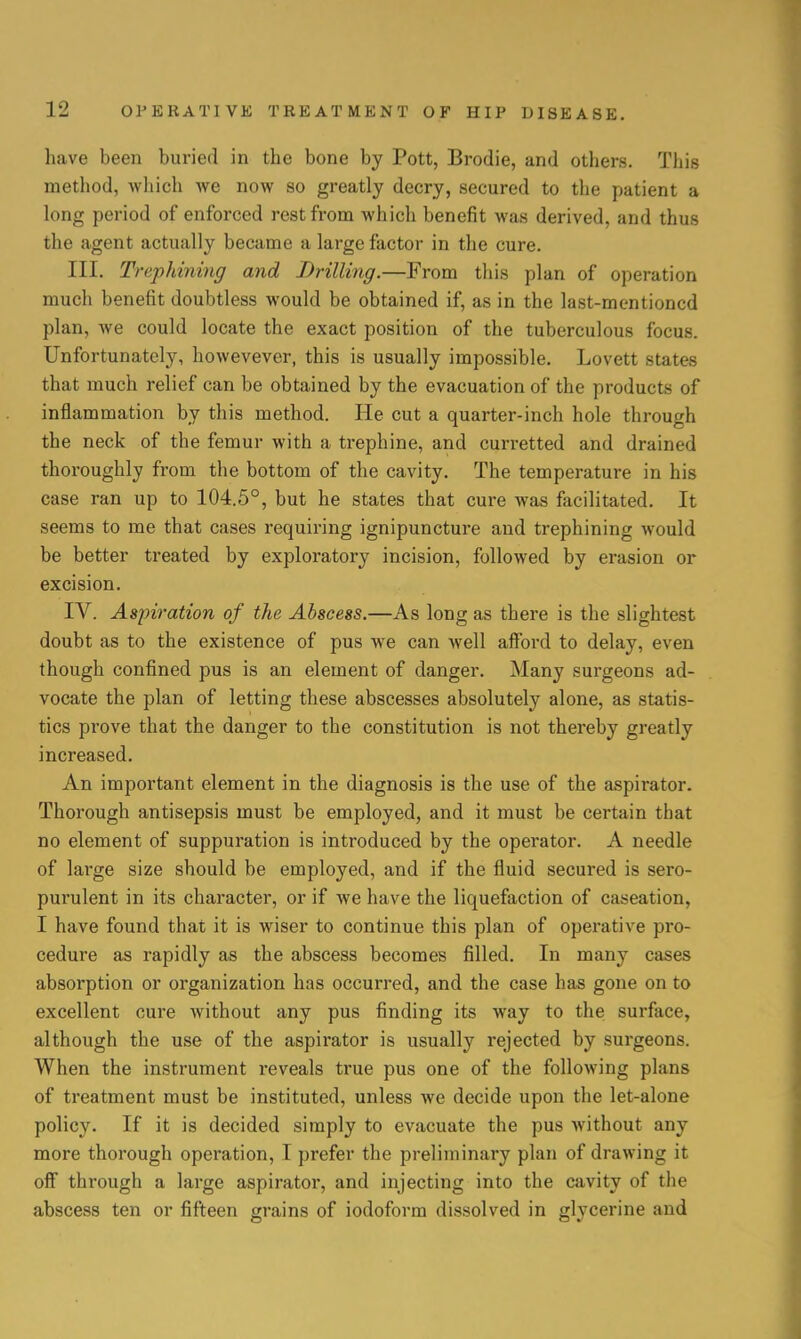 have been buried in the bone by Pott, Brodie, and others. This method, which we now so greatly decry, secured to the patient a long period of enforced rest from which benefit was derived, and thus the agent actually became a large factor in the cure. III. Trephining and Drilling.—From this plan of operation much benefit doubtless would be obtained if, as in the last-mentioned plan, Ave could locate the exact position of the tuberculous focus. Unfortunately, howevever, this is usually impossible. Lovett states that much relief can be obtained by the evacuation of the products of inflammation by this method. He cut a quarter-inch hole through the neck of the femur with a trephine, and curretted and drained thoroughly from the bottom of the cavity. The temperature in his case ran up to 104.5°, but he states that cure was facilitated. It seems to me that cases requiring ignipuncture and trephining would be better treated by exploratory incision, followed by erasion or excision. IV. Aspiration of the Abscess.—As long as there is the slightest doubt as to the existence of pus we can well afford to delay, even though confined pus is an element of danger. Many surgeons ad- vocate the plan of letting these abscesses absolutely alone, as statis- tics prove that the danger to the constitution is not thereby greatly increased. An important element in the diagnosis is the use of the aspirator. Thorough antisepsis must be employed, and it must be certain that no element of suppuration is introduced by the operator. A needle of large size should be employed, and if the fluid secured is sero- purulent in its character, or if we have the liquefaction of caseation, I have found that it is wiser to continue this plan of operative pro- cedure as rapidly as the abscess becomes filled. In many cases absorption or organization has occurred, and the case has gone on to excellent cure without any pus finding its way to the surface, although the use of the aspirator is usually rejected by surgeons. When the instrument reveals true pus one of the following plans of treatment must be instituted, unless we decide upon the let-alone policy. If it is decided simply to evacuate the pus without any more thorough operation, I prefer the preliminary plan of drawing it off through a large aspirator, and injecting into the cavity of the abscess ten or fifteen grains of iodoform dissolved in glycerine and