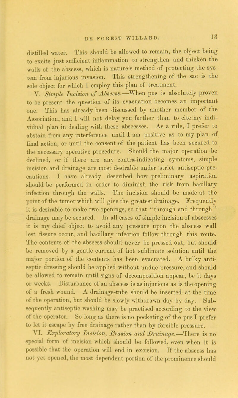 distilled water. This should be allowed to remain, the object being to excite just sufficient inflammation to strengthen and thicken the walls of the abscess, which is nature's method of protecting the sys- tem from injurious invasion. This strengthening of the sac is the sole object for which I employ this plan of treatment. V. Simple Incision of Abscess.—When pus is absolutely proven to be present the question of its evacuation becomes an important one. This has already been discussed by another member of the Association, and I will not delay you further than to cite my indi- vidual plan in dealing with these abscesses. As a rule, I prefer to abstain from any interference until I am positive as to my plan of final action, or until the consent of the patient has been secured to the necessary operative pi'oceclure. Should the major operation be declined, or if there are any contra-indicating symtoms, simple incision and drainage are most desirable under strict antiseptic pre- cautions. I have already described how preliminary aspiration should be performed in order to diminish the risk from bacillary infection through the walls. The incision should be made at the point of the tumor which will give the greatest drainage. Frequently it is desirable to make two openings, so that through and through' drainage may be secured. In all cases of simple incision of abscesses it is my chief object to avoid any pressure upon the abscess wall lest fissure occur, and bacillary infection follow through this route. The contents of the abscess should never be pressed out, but should be removed by a gentle current of hot sublimate solution until the major portion of the contents has been evacuated. A bulky anti- septic dressing should be applied without undue pressure, and should be allowed to remain until signs of decomposition appear, be it days or weeks. Disturbance of an abscess is as injurious as is the opening of a fresh wound. A drainage-tube should be inserted at the time of the operation, but should be slowly withdrawn day by day. Sub- sequently antiseptic washing may be practised according to the view of the operator. So long as there is no pocketing of the pus I prefer to let it escape by free drainage rather than by forcible pressure. VI. Exploratory Incision, Ei-asion and Drainage.—There is no special form of incision which should be followed, even when it is possible that the operation will end in excision. If the abscess has not yet opened, the most dependent portion of the prominence should