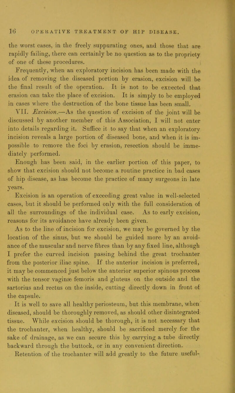 the worst cases, in the freely suppurating ones, and those that are rapidly failing, there can certainly be no question as to the propriety of one of these procedures. Frequently, when an exploratory incision has been made with the idea of removing the diseased portion by erasion, excision will be the final result of the operation. It is not to be expected that erasion can take the place of excision. It is simply to be employed in cases where the destruction of the bone tissue has been small. VII. Excision.—As the question of excision of the joint will be discussed by another member of this Association, I will not enter into details regarding it. Suffice it to say that when an exploratory incision reveals a large portion of diseased bone, and when it is im- possible to remove the foci by erasion, resection should be imme- diately performed. Enough has been said, in the earlier portion of this paper, to show that excision should not become a routine practice in bad cases of hip disease, as has become the practice of many surgeons in late years. Excision is an operation of exceeding great value in well-selected cases, but it should be performed only with the full consideration of all the surroundings of the individual case. As to early excision, reasons for its avoidance have already been given. As to the line of incision for excision, we may be governed by the location of the sinus, but Ave should be guided more by an avoid- ance of the muscular and nerve fibres than by any fixed line, although I prefer the curved incision passing behind the great trochanter from the posterior iliac spine. If the anterior incision is preferred, it may be commenced just below the anterior superior spinous process with the tensor vaginae femoris and gluteus on the outside and the sartorius and rectus on the inside, cutting directly down in front of the capsule. It is well to save all healthy periosteum, but this membrane, when diseased, should be thoroughly removed, as should other disintegrated tissue. While excision should be thorough, it is not necessary that the trochanter, when healthy, should be sacrificed merely for the sake of drainage, as we can secure this by carrying a tube directly backward through the buttock, or in any convenient direction. Retention of the trochanter will add greatly to the future useful-