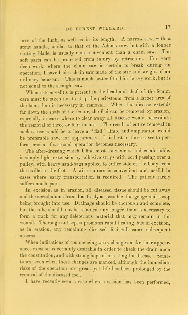 ness of the limb, as well as in its length. A narrow saw, with a stout handle, similar to that of the Adams saw, but with a longer cutting blade, is usually more convenient than a chain saw. The soft parts can be protected from injury by retractors. For very deep work, where the c'hain saw is certain to break during an operation, I have had a chain saw made of the size and weight of an ordinary ecraseur. This is much better fitted for heavy work, but is not equal to the straight saw. When osteomyelitis is present in the head and shaft of the femur, care must be taken not to strip the periosteum from a larger area of the bone than is necessary in removal. When the disease extends far down the shaft of the femur, the foci can be removed by erasion, especially in cases where to clear away all disease would necessitate the removal of three or four inches. The result of entire removal in such a case would be to leave a  flail limb, and amputation would be preferable save for appearance. It is best in these cases to per- form erasion if a second operation becomes necessary. The after-dressing which I find most convenient and comfortable, is simply light extension by adhesive strips with cord passing over a pulley, with heavy sand-bags applied to either side of the body from the axillfe to the feet. A wire cuii'ass is convenient and useful in cases where early transportation is required. The patient rarely suffers much pain. In excision, as in erasion, all diseased tissue should be cut away and the acetabulum cleaned as freely as possible, the gouge and scoop being brought into use. Drainage should be thorough and complete, but the tube should not be i-etained any longer than is necessary to form a track for any deleterious material that may remain in the wound. Thorough antisepsis promotes rapid healing, but in excision, as in erasion, any remaining diseased foci will cause subsequent abscess. When indications of commencing Avaxy changes make their appear- ance, excision is certainly desirable in order to check the drain upon the constitution, and with strong hope of arresting the disease. Some- times, even when these changes are marked, although the immediate risks of the operation are great, yet life has been prolonged by the removal of the diseased foci. I have recently seen a case where excision has been performed,