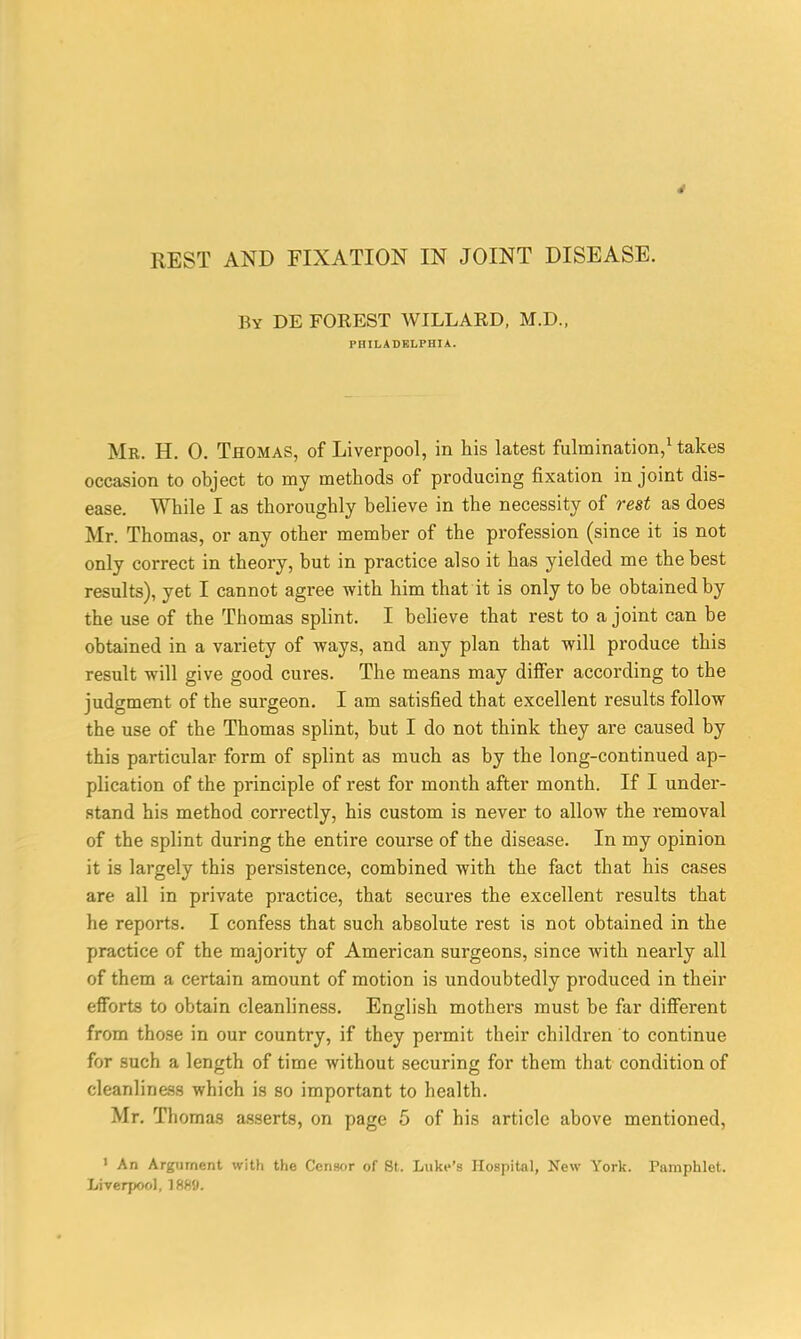 By DE FOREST WILLARD, M.D., Mr. H. 0. Thomas, of Liverpool, in his latest fulmination,1 takes occasion to object to my methods of producing fixation in joint dis- ease. While I as thoroughly believe in the necessity of rest as does Mr. Thomas, or any other member of the profession (since it is not only correct in theory, but in practice also it has yielded me the best results), yet I cannot agree with him that it is only to be obtained by the use of the Thomas splint. I believe that rest to a joint can be obtained in a variety of ways, and any plan that will produce this result will give good cures. The means may differ according to the judgment of the surgeon. I am satisfied that excellent results follow the use of the Thomas splint, but I do not think they are caused by this particular form of splint as much as by the long-continued ap- plication of the principle of rest for month after month. If I under- stand his method correctly, his custom is never to allow the removal of the splint during the entire course of the disease. In my opinion it is largely this persistence, combined with the fact that his cases are all in private practice, that secures the excellent results that he reports. I confess that such absolute rest is not obtained in the practice of the majority of American surgeons, since with nearly all of them a certain amount of motion is undoubtedly produced in their efforts to obtain cleanliness. English mothers must be far different from those in our country, if they permit their children to continue for such a length of time without securing for them that condition of cleanliness which is so important to health. Mr. Thomas asserts, on page 5 of his article above mentioned, ' An Argument with the Censor of 8t. Luke's Hospital, New York. Pamphlet. Liverpool, 1889.