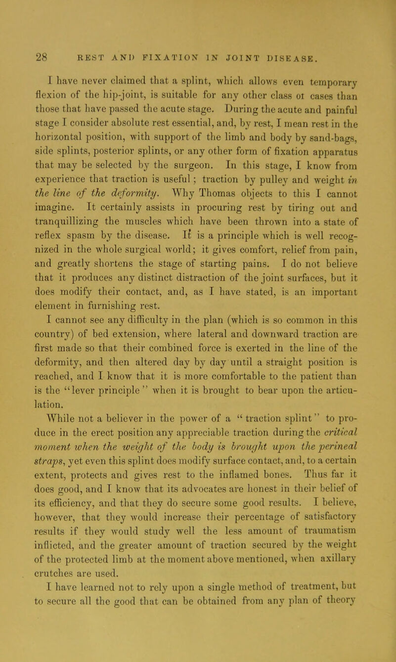 I have never claimed that a splint, which allows even temporary flexion of the hip-joint, is suitable for any other class ot cases than those that have passed the acute stage. During the acute and painful stage I consider absolute rest essential, and, by rest, I mean rest in the horizontal position, with support of the limb and body by sand-bags, side splints, posterior splints, or any other form of fixation apparatus that may be selected by the surgeon. In this stage, I know from experience that traction is useful; traction by pulley and weight in the line of the deformity. Why Thomas objects to this I cannot imagine. It certainly assists in procuring rest by tiring out and tranquillizing the muscles which have been thrown into a state of reflex spasm by the disease. If is a principle which is well recog- nized in the whole surgical world; it gives comfort, relief from pain, and greatly shortens the stage of starting pains. I do not believe that it produces any distinct distraction of the joint surfaces, but it does modify their contact, and, as I have stated, is an important element in furnishing rest. I cannot see any difficulty in the plan (which is so common in this country) of bed extension, where lateral and downward ti-action are first made so that their combined force is exerted in the line of the deformity, and then altered day by day until a straight position is reached, and I know that it is more comfortable to the patient than is the lever principle  when it is brought to bear upon the articu- lation. While not a believer in the power of a  traction splint to pro- duce in the erect position any appreciable traction during the critical moment when the weight of the body is brought upon the perineal straps, yet even this splint does modify surface contact, and, to a certain extent, protects and gives rest to the inflamed bones. Thus far it does good, and I know that its advocates are honest in their belief of its efficiency, and that they do secure some good results. I believe, however, that they would increase their percentage of satisfactory results if they would study well the less amount of traumatism inflicted, and the greater amount of traction secured by the weight of the protected limb at the moment above mentioned, when axillary crutches are used. I have learned not to rely upon a single method of treatment, but to secure all the good that can be obtained from any plan of theory