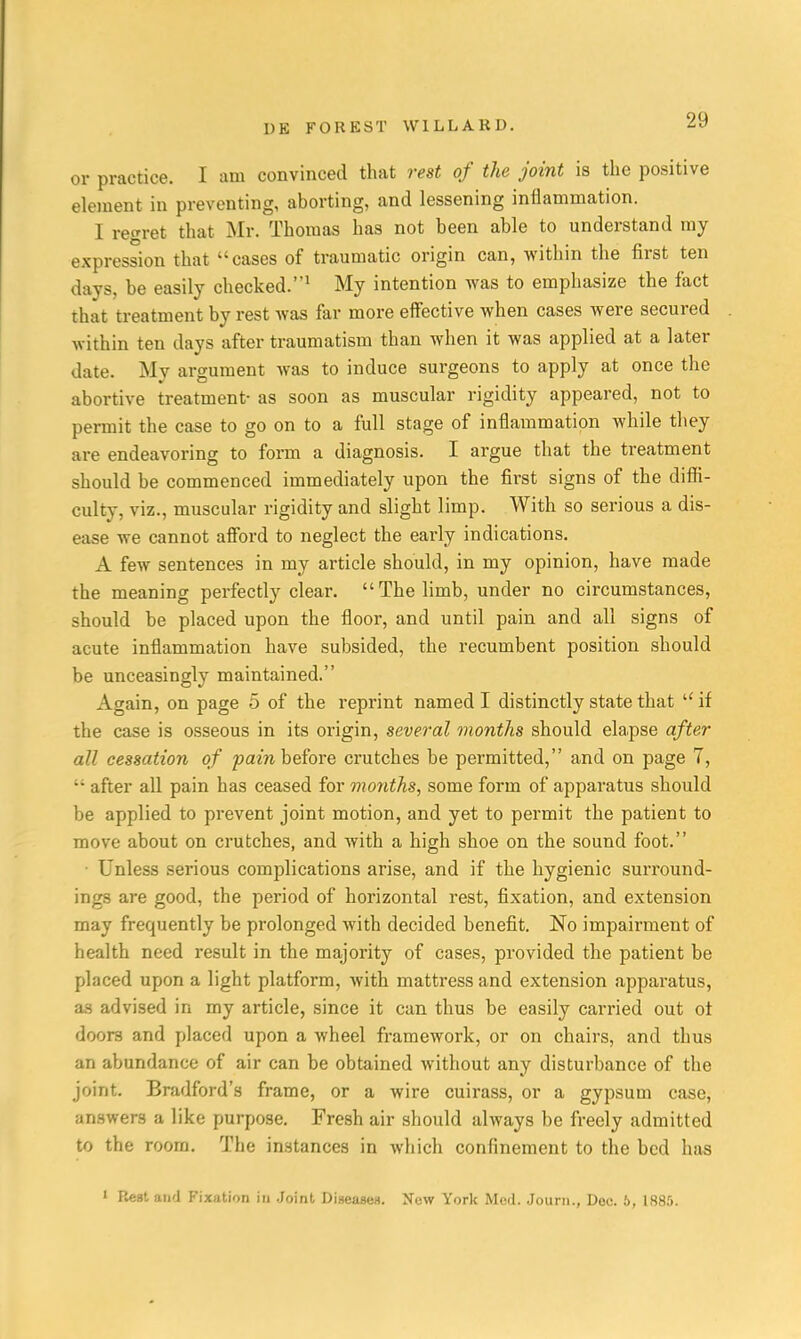 or practice. I am convinced that rest of the joint is the positive element in preventing, aborting, and lessening inflammation. I regret that Mr. Thomas has not been able to understand my expression that cases of traumatic origin can, within the first ten days, be easily checked.1 My intention was to emphasize the fact that treatment by rest was far more effective when cases were secured within ten days after traumatism than when it was applied at a later date. Mv argument was to induce surgeons to apply at once the abortive treatment- as soon as muscular rigidity appeared, not to permit the case to go on to a full stage of inflammation while they are endeavoring to form a diagnosis. I argue that the treatment should be commenced immediately upon the first signs of the diffi- culty, viz., muscular rigidity and slight limp. With so serious a dis- ease we cannot afford to neglect the early indications. A few sentences in my article should, in my opinion, have made the meaning perfectly clear. The limb, under no circumstances, should be placed upon the floor, and until pain and all signs of acute inflammation have subsided, the recumbent position should be unceasingly maintained. Again, on page 5 of the reprint named I distinctly state that u if the case is osseous in its origin, several months should elapse after all cessation of fain before crutches be permitted, and on page 7, •• after all pain has ceased for months, some form of apparatus should be applied to prevent joint motion, and yet to permit the patient to move about on crutches, and with a high shoe on the sound foot. Unless serious complications arise, and if the hygienic surround- ings are good, the period of horizontal rest, fixation, and extension may frequently be prolonged with decided benefit. No impairment of health need result in the majority of cases, pi-ovided the patient be placed upon a light platform, with mattress and extension apparatus, as advised in my article, since it can thus be easily carried out ot doors and placed upon a Avheel framework, or on chairs, and thus an abundance of air can be obtained without any disturbance of the joint. Bradford's frame, or a wire cuirass, or a gypsum case, answers a like purpose. Fresh air should always be freely admitted to the room. The instances in which confinement to the bed has 1 Rest and Fixation in Joint Diseases. New York Med. Journ., Dee. 6, 1885.