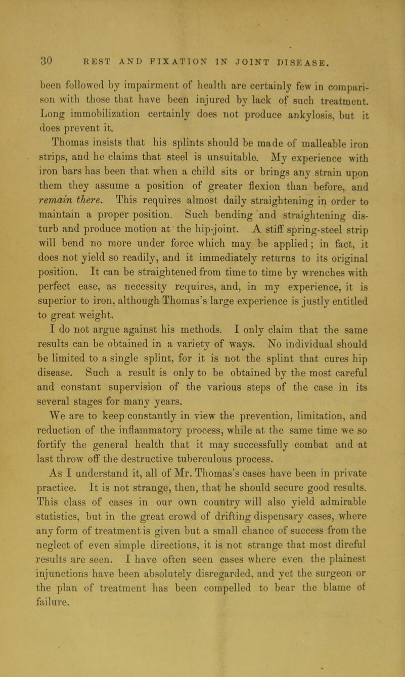 been followed by impairment of health are certainly few in compari- son with those that have been injured by lack of such treatment. Long immobilization certainly does not produce ankylosis, but it does prevent it. Thomas insists that his splints should be made of malleable iron strips, and he claims that steel is unsuitable. My experience with iron bars has been that when a child sits or brings any strain upon them they assume a position of greater flexion than before, and remain there. This requires almost daily straightening in order to maintain a proper position. Such bending and straightening dis- turb and produce motion at the hip-joint. A stiff spring-steel strip will bend no more under force which may be applied; in fact, it does not yield so readily, and it immediately returns to its original position. It can be straightened from time to time by wrenches with perfect ease, as necessity requires, and, in my experience, it is superior to iron, although Thomas's large experience is justly entitled to great weight. I do not argue against his methods. I only claim that the same results can be obtained in a variety of ways. No individual should be limited to a single splint, for it is not the splint that cures hip disease. Such a result is only to be obtained by the most careful and constant supervision of the various steps of the case in its several stages for many years. We are to keep constantly in view the prevention, limitation, and reduction of the inflammatory process, while at the same time we so fortify the general health that it may successfully combat and at last throw off the destructive tuberculous process. As I understand it, all of Mr. Thomas's cases have been in private practice. It is not strange, then, that he should secure good results. This class of cases in our own country will also yield admirable statistics, but in the great crowd of drifting dispensary cases, where any form of treatment is given but a small chance of success from the neglect of even simple directions, it is not strange that most direful results are seen. I have often seen cases where even the plainest injunctions have been absolutely disregarded, and yet the surgeon or the plan of treatment has been compelled to bear the blame of failure.