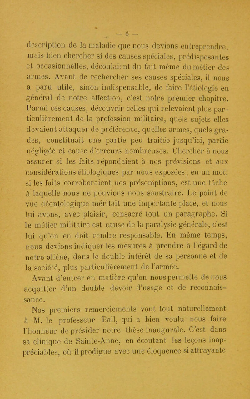 description de la maladie que nous devions entreprendre, mais bien chercher si des causes spéciales, prédisposantes et occasionnelles, découlaient du fait même du métier des armes. Avant de rechercher ses causes spéciales, il nous a paru utile, sinon indispensable, de faire l'étiologie en général de notre affection, c'est notre premier chapitre. Parmi ces causes, découvrir celles qui relevaient plus par- ticulièrement de la profession militaire, quels sujets elles devaient attaquer de préférence, quelles armes, quels gra- des, constituait une partie peu traitée jusqu'ici, partie négligée et cause d'erreurs nombreuses. Chercher à nous assurer si les faits répondaient à nos prévisions et aux considérationsétiologiques par nous exposées; en un mot, si les faits corroboraient nos présomptions, est une tâche à laquelle nous ne pouvions nous soustraire. Le point de vue déontologique méritait une importante place, et nous lui avons, avec plaisir, consacré tout un paragraphe. Si le métier militaire est cause de la paralysie générale, c'est lui qu'on en doit rendre responsable. En même temps, nous devions indiquer les mesures à prendre à l'égard de notre aliéné, dans le double intérêt de sa personne et de la société, plus particulièrement de l'armée. Avant d'entrer en matière qu'on nouspermelte de nous acquitter d'un double devoir d'usage et de reconnais- sance. Nos premiers remerciements vont tout naturellement à M. le professeur Bail, qui a bien voulu nous faire l'honneur de présider notre thèse inaugurale. C'est dans sa clinique de Sainte-Anne, en écoutant les leçons inap- préciables, où il prodigue avec une éloquence si attrayante