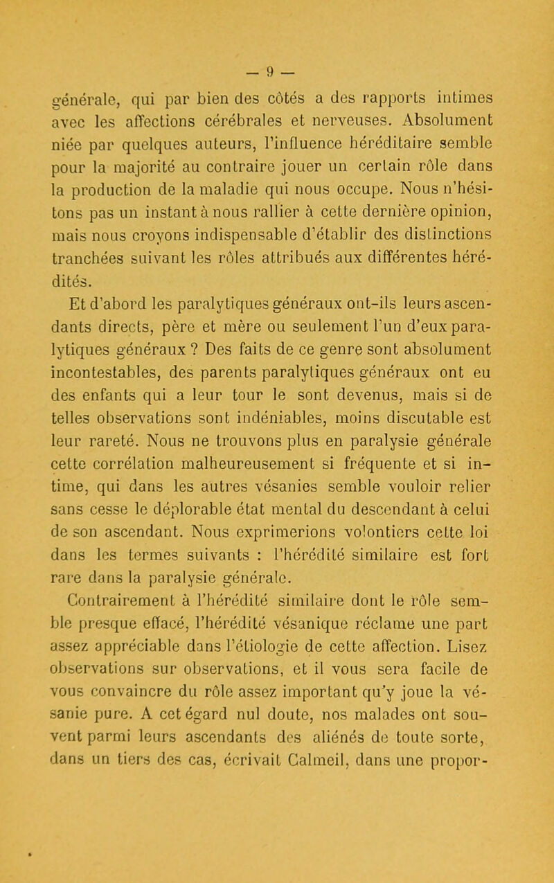 générale, qui par bien des côtés a des rapports intimes avec les affections cérébrales et nerveuses. Absolument niée par quelques auteurs, l'influence héréditaire semble pour la majorité au contraire jouer un cerlain rôle dans la production de la maladie qui nous occupe. Nous n'hési- tons pas un instant à nous rallier à cette dernière opinion, mais nous croyons indispensable d'établir des distinctions tranchées suivant les rôles attribués aux différentes héré- dités. Et d'abord les paralytiques généraux ont-ils leurs ascen- dants directs, père et mère ou seulement l'un d'eux para- lytiques généraux ? Des faits de ce genre sont absolument incontestables, des parents paralytiques généraux ont eu des enfants qui a leur tour le sont devenus, mais si de telles observations sont indéniables, moins discutable est leur rareté. Nous ne trouvons plus en paralysie générale cette corrélation malheureusement si fréquente et si in- time, qui dans les autres vésanies semble vouloir relier sans cesse le déplorable état mental du descendant à celui de son ascendant. Nous exprimerions volontiers cette loi dans les termes suivants : l'hérédité similaire est fort rare dans la paralysie générale. Contrairement à l'hérédité similaire dont le rôle sem- ble presque effacé, l'hérédité vésanique réclame une part assez appréciable dans l'étiologie de cette affection. Lisez observations sur observations, et il vous sera facile de vous convaincre du rôle assez important qu'y joue la vé- sanie pure. A cet égard nul doute, nos malades ont sou- vent parmi leurs ascendants des aliénés de toute sorte, dans un tiers des cas, écrivait Calmeil, dans une propor-