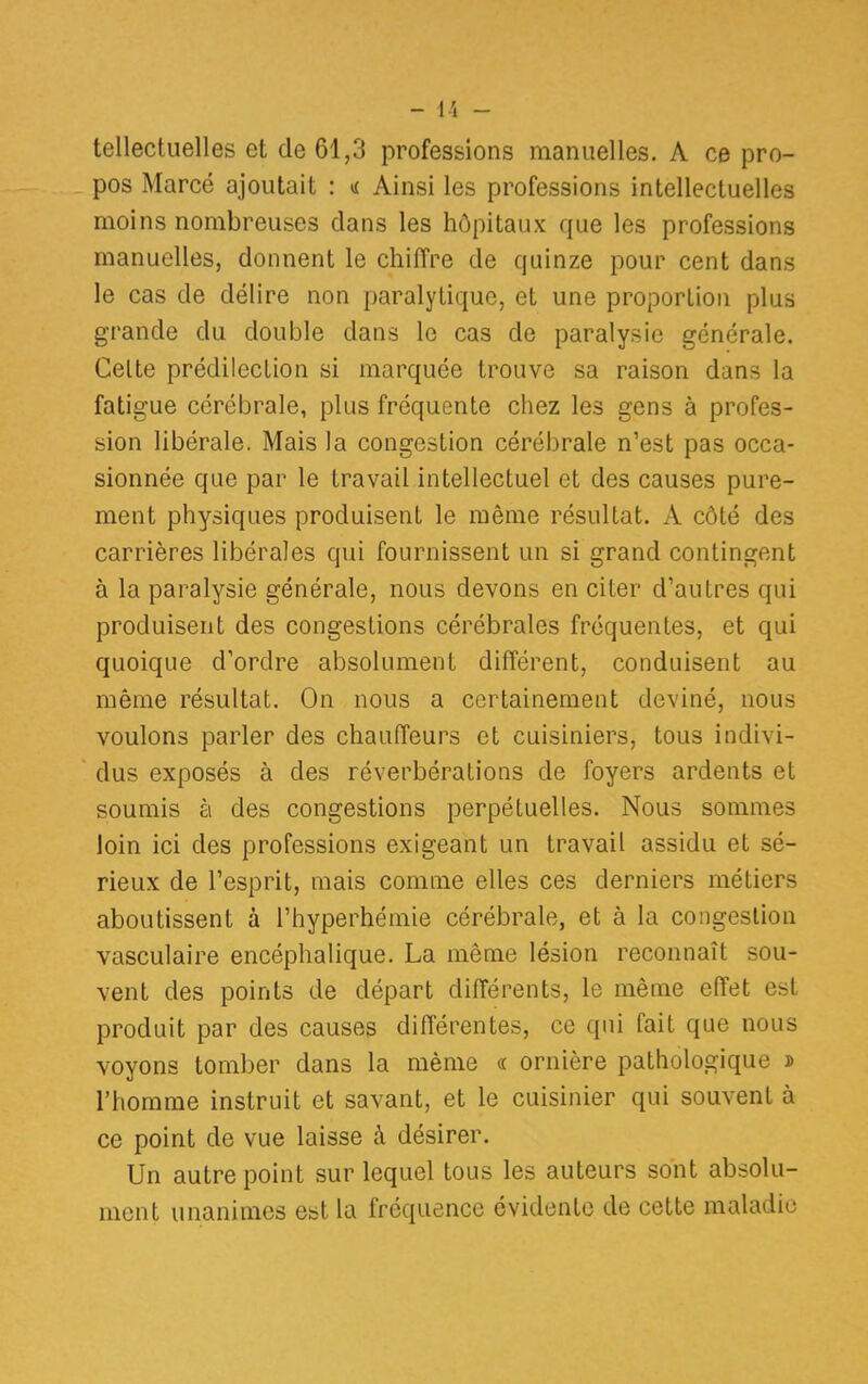 tellectuelles et de 61,3 professions manuelles. A ce pro- pos Marcé ajoutait : « Ainsi les professions intellectuelles moins nombreuses clans les hôpitaux que les professions manuelles, donnent le chiffre de quinze pour cent dans le cas de délire non paralytique, et une proporlion plus grande du double dans le cas de paralysie générale. Celte prédilection si marquée trouve sa raison dans la fatigue cérébrale, plus fréquente chez les gens à profes- sion libérale. Mais la congestion cérébrale n'est pas occa- sionnée que par le travail intellectuel et des causes pure- ment physiques produisent le même résultat. A côté des carrières libérales qui fournissent un si grand contingent à la paralysie générale, nous devons en citer d'autres qui produisent des congestions cérébrales fréquentes, et qui quoique d'ordre absolument différent, conduisent au même résultat. On nous a certainement deviné, nous voulons parler des chauffeurs et cuisiniers, tous indivi- dus exposés à des réverbérations de foyers ardents et soumis à des congestions perpétuelles. Nous sommes loin ici des professions exigeant un travail assidu et sé- rieux de l'esprit, mais comme elles ces derniers métiers aboutissent à l'hyperhémie cérébrale, et à la congestion vasculaire encéphalique. La même lésion reconnaît sou- vent des points de départ différents, le même effet est produit par des causes différentes, ce qui fait que nous voyons tomber dans la même « ornière pathologique » l'homme instruit et savant, et le cuisinier qui souvent à ce point de vue laisse à désirer. Un autre point sur lequel tous les auteurs sont absolu- ment unanimes est la fréquence évidente de cette maladie