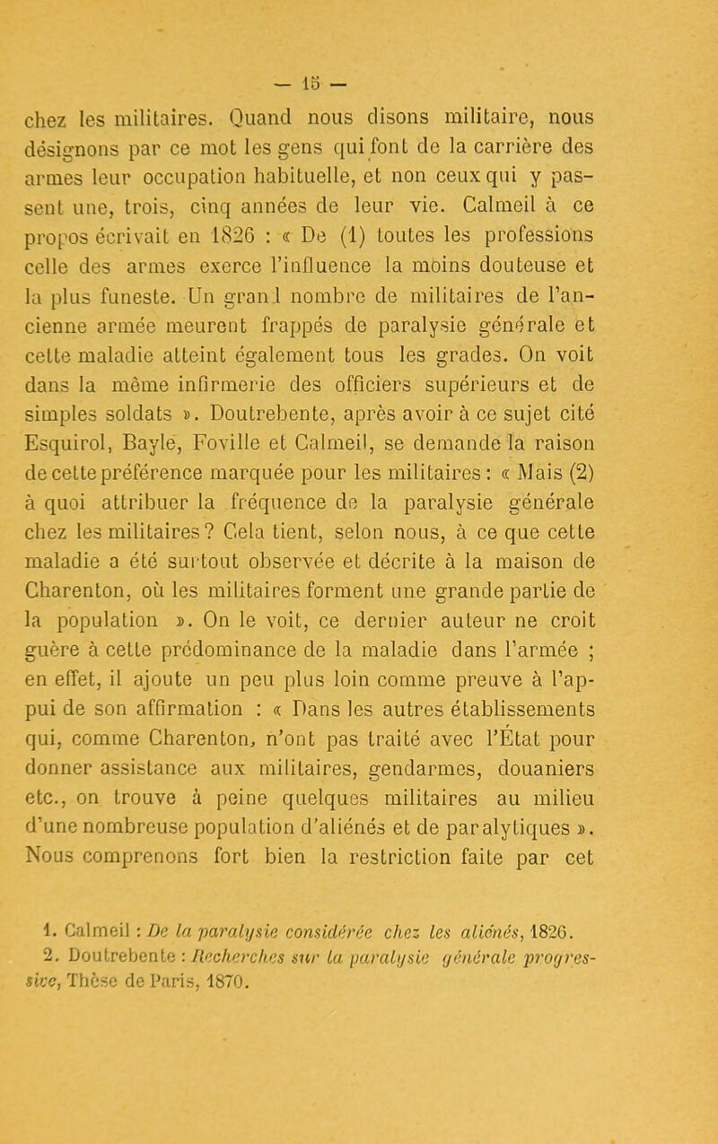 chez les militaires. Quand nous disons militaire, nous désignons par ce mot les gens qui font de la carrière des armes leur occupation habituelle, et non ceux qui y pas- sent une, trois, cinq années de leur vie. Calmeil à ce propos écrivait en 1826 : « De (1) toutes les professions celle des armes exerce l'influence la moins douteuse et la plus funeste. Un grani nombre de militaires de l'an- cienne année meurent frappés de paralysie générale et cette maladie atteint également tous les grades. On voit dans la même infirmerie des officiers supérieurs et de simples soldats ». Doutrebente, après avoir à ce sujet cité Esquirol, Bayle, Foville et Calmeil, se demande la raison de cette préférence marquée pour les militaires : « Mais (2) à quoi attribuer la fréquence de la paralysie générale chez les militaires? Cela tient, selon nous, à ce que cette maladie a été surtout observée et décrite à la maison de Charenton, où les militaires forment une grande partie de la population ». On le voit, ce dernier auteur ne croit guère à cette prédominance de la maladie clans l'armée ; en effet, il ajoute un peu plus loin comme preuve à l'ap- pui de son affirmation : «. Dans les autres établissements qui, comme Charenton, n'ont pas traité avec l'État pour donner assistance aux militaires, gendarmes, douaniers etc., on trouve à peine quelques militaires au milieu d'une nombreuse population d'aliénés et de paralytiques ». Nous comprenons fort bien la restriction faite par cet 1. Calmeil :De la paralysie considérée chez les aliénés, 182G. 2. Doutrebente : Recherches sur la paralysie générale progres- sive, Thèse de Paris, 1870.