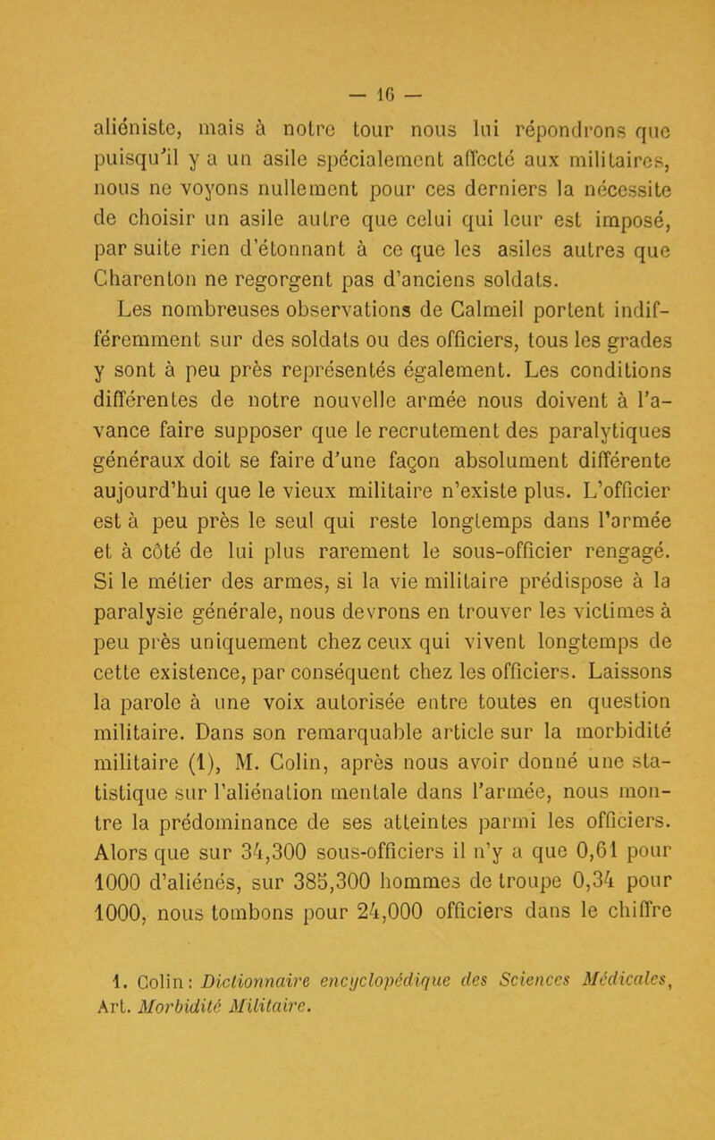 — 10 — aliéniste, mais à notre tour nous lui répondrons que puisqu'il y a un asile spécialement affecté aux militaires, nous ne voyons nullement pour ces derniers la nécessite de choisir un asile autre que celui qui leur est imposé, par suite rien d'étonnant à ce que les asiles autres que Charenton ne regorgent pas d'anciens soldats. Les nombreuses observations de Calmeil portent indif- féremment sur des soldats ou des officiers, tous les errades y sont à peu près représentés également. Les conditions différentes de notre nouvelle armée nous doivent à l'a- vance faire supposer que le recrutement des paralytiques généraux doit se faire d'une façon absolument différente aujourd'hui que le vieux militaire n'existe plus. L'officier est à peu près le seul qui reste longtemps dans l'armée et à côté de lui plus rarement le sous-officier rengagé. Si le métier des armes, si la vie militaire prédispose à la paralysie générale, nous devrons en trouver les victimes à peu près uniquement chez ceux qui vivent longtemps de cette existence, par conséquent chez les officiers. Laissons la parole à une voix autorisée entre toutes en question militaire. Dans son remarquable article sur la morbidité militaire (1), M. Colin, après nous avoir donné une sta- tistique sur l'aliéna Lion mentale dans l'armée, nous mon- tre la prédominance de ses atteintes parmi les officiers. Alors que sur 34,300 sous-officiers il n'y a que 0,61 pour 1000 d'aliénés, sur 385,300 hommes de troupe 0,34 pour 1000, nous tombons pour 24,000 officiers dans le chiffre 1. Colin: Dictionnaire encyclopédique des Sciences Médicales, Art. Morbidité. Militaire.