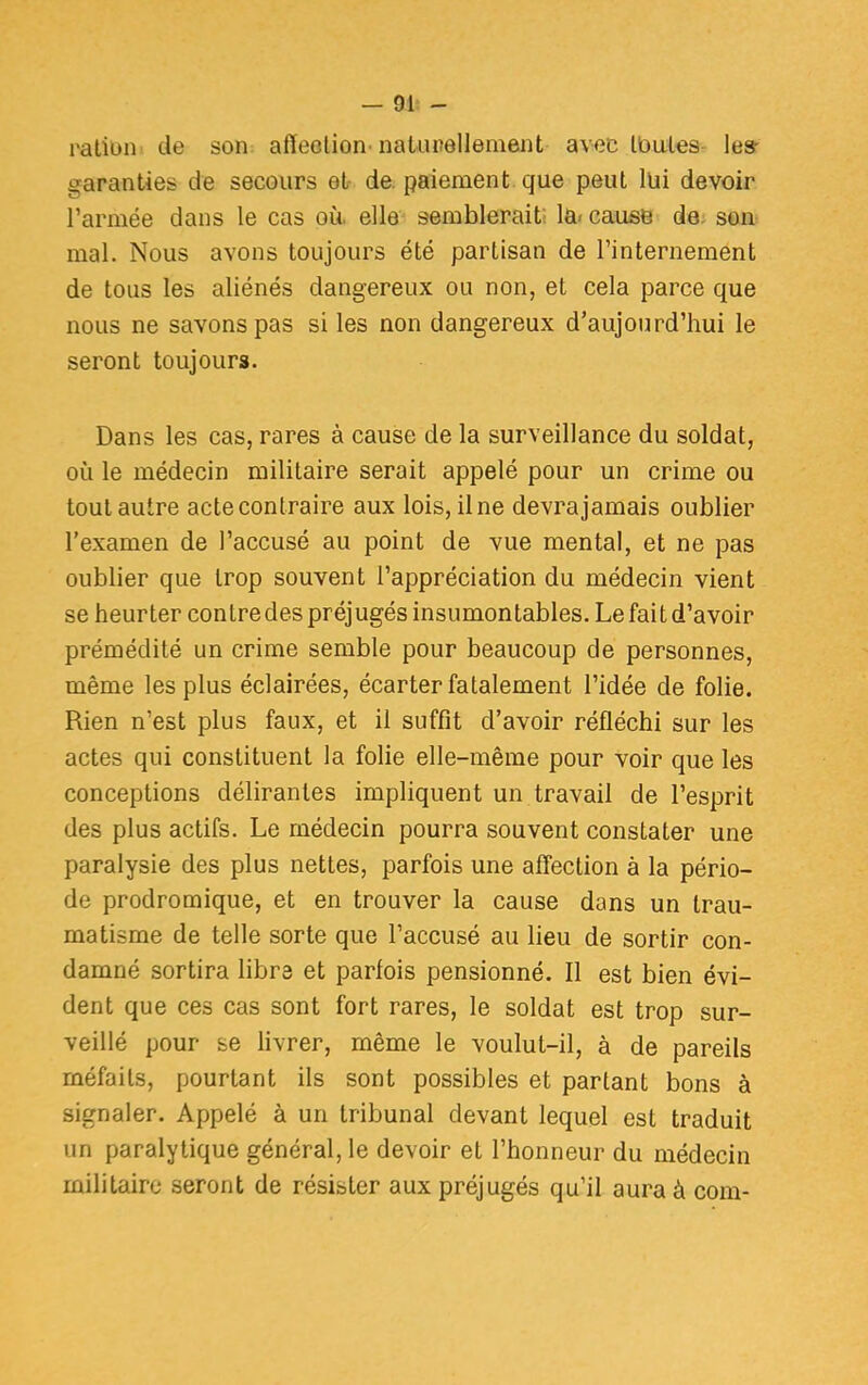 ration de son affection-naturellement avec Hautes les- garanties de secours et- de. paiement que peut lui devoir l'armée dans le cas où. elle semblerait la. cause de son mal. Nous avons toujours été partisan de l'internement de tous les aliénés dangereux ou non, et cela parce que nous ne savons pas si les non dangereux d'aujourd'hui le seront toujours. Dans les cas, rares à cause de la surveillance du soldat, où le médecin militaire serait appelé pour un crime ou tout autre acte contraire aux lois, il ne devrajamais oublier l'examen de l'accusé au point de vue mental, et ne pas oublier que trop souvent l'appréciation du médecin vient se heurter contredes préjugés insumontables. Le fait d'avoir prémédité un crime semble pour beaucoup de personnes, même les plus éclairées, écarter fatalement l'idée de folie. Rien n'est plus faux, et il suffit d'avoir réfléchi sur les actes qui constituent la folie elle-même pour voir que les conceptions délirantes impliquent un travail de l'esprit des plus actifs. Le médecin pourra souvent constater une paralysie des plus nettes, parfois une affection à la pério- de prodromique, et en trouver la cause dans un trau- matisme de telle sorte que l'accusé au lieu de sortir con- damné sortira libre et parfois pensionné. Il est bien évi- dent que ces cas sont fort rares, le soldat est trop sur- veillé pour se livrer, même le voulut-il, à de pareils méfaits, pourtant ils sont possibles et partant bons à signaler. Appelé à un tribunal devant lequel est traduit un paralytique général, le devoir et l'honneur du médecin militaire seront de résister aux préjugés qu'il aura à com-