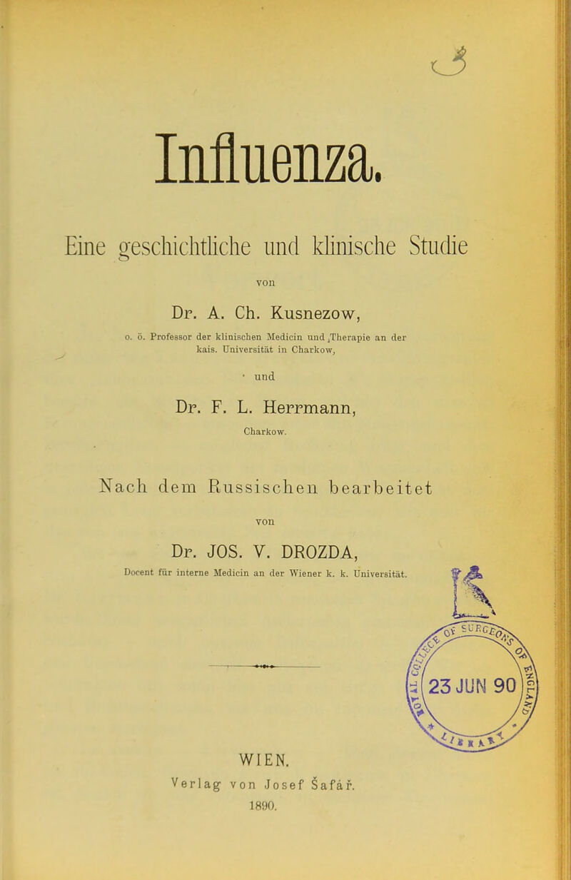 Influenza. Eine geschichtKche und klinische Studie von Dr. A. Ch. Kusnezow, o. ö. Professor der klinischen Jledicin und ^Therapie an der kais. Universität in Charkow, • und Dr. F. L. Herrmann, Charkow. Nach dem Russischen bearbeitet von Dr. JOS. V. DROZDA, Docent für interne Medicin an der Wiener k. k. Universität WIEN. Verlag von ,Josef Safäf. 1890.