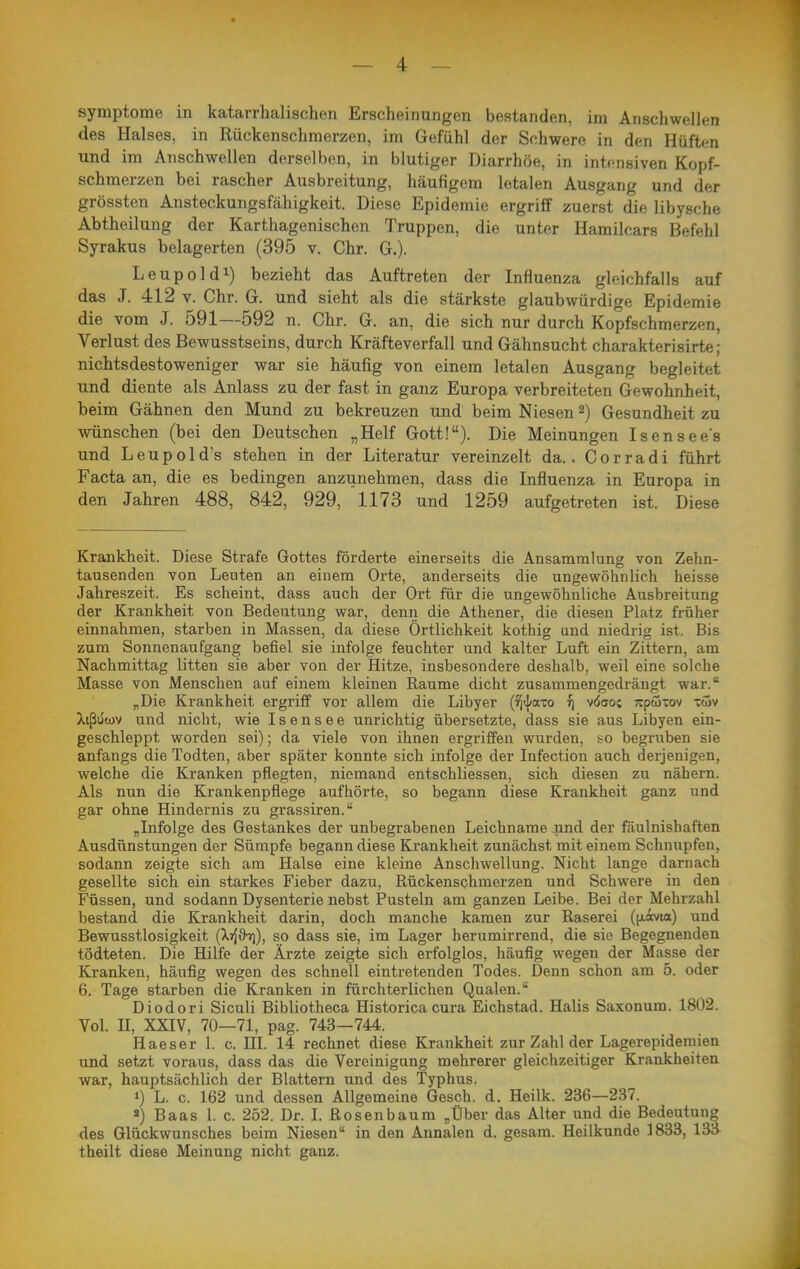 Symptome in katarrhalischen Erscheinungen bestanden, im Anschwellen des Halses, in Rückenschmerzen, im Gefühl der Schwere in den Hüften und im Anschwellen derselben, in blutiger Diarrhöe, in intensiven Kopf- schmerzen bei rascher Ausbreitung, häufigem letalen Ausgang und der grössten Ansteckungsfähigkeit. Diese Epidemie ergriff zuerst die libysche Abtheilung der Karthagenischen Truppen, die unter Hamilcars Befehl Syrakus belagerten (395 v. Chr. G.). Leupol dl) bezieht das Auftreten der Influenza gleichfalls auf das J. 412 V. Chr. G. und sieht als die stärkste glaubwürdige Epidemie die vom J. 591—592 n. Chr. G. an, die sich nur durch Kopfschmerzen, Verlust des Bewusstseins, durch Kräfteverfall und Gähnsucht charakterisirte; nichtsdestoweniger war sie häufig von einem letalen Ausgang begleitet und diente als Anlass zu der fast in ganz Europa verbreiteten Gewohnheit, beim Gähnen den Mund zu bekreuzen und beim Niesen 2) Gesundheit zu wünschen (bei den Deutschen „Helf Gott!). Die Meinungen Isensees und Leupolds stehen in der Literatur vereinzelt da.. Corradi führt Facta an, die es bedingen anzunehmen, dass die Influenza in Europa in den Jahren 488, 842, 929, 1173 und 1259 aufgetreten ist. Diese Krankheit. Diese Strafe Gottes förderte einerseits die Ansammlung von Zehn- tausenden von Leuten an einem Orte, anderseits die ungewöhnlich heisse Jahreszeit. Es scheint, dass auch der Ort für die ungewöhnliche Ausbreitung der Krankheit von Bedeutung war, denn die Athener, die diesen Platz früher einnahmen, starben in Massen, da diese Örtlichkeit kothig und niedrig ist. Bis zum Sonnenaufgang befiel sie infolge feuchter und kalter Luft ein Zittern, am Nachmittag litten sie aber von der Hitze, insbesondere deshalb, weil eine solche Masse von Menschen auf einem kleinen Räume dicht zusammengedrängt war. „Die Krankheit ergriff vor allem die Libyer {ri^cno ^ vöoo; Tcpöixov xiöv Xtßüwv und nicht, wie I s e n s e e unrichtig übersetzte, dass sie aus Libyen ein- geschleppt worden sei); da viele von ihnen ergriffen wurden, so begrixben sie anfangs die Todten, aber später konnte sich infolge der Infection auch derjenigen, welche die Kranken pflegten, niemand entschliessen, sich diesen zu nähern. Als nun die Krankenpflege aufhörte, so begann diese Krankheit ganz und gar ohne Hindernis zu grassiren. „Infolge des Gestankes der unbegrabenen Leichname nnd der fäulnishaften Ausdünstungen der Sümpfe begann diese Krankheit zunächst mit einem Schnupfen, sodann zeigte sich am Halse eine kleine Anschwellung. Nicht lange darnach gesellte sich ein starkes Fieber dazu, Rückenschmerzen und Schwere in den Füssen, und sodann Dysenterie nebst Pusteln am ganzen Leibe. Bei der Mehrzahl bestand die Krankheit darin, doch manche kamen zur Raserei ((iävia) und Bewusstlosigkeit (XTfÖT)), so dass sie, im Lager herumirrend, die sie Begegnenden tödteten. Die Hilfe der Ärzte zeigte sich erfolglos, häufig wegen der Masse der Kranken, häufig wegen des schnell eintretenden Todes. Denn schon am 5. oder 6. Tage starben die Kranken in fürchterlichen Qualen. Diodori Siculi Bibliotheca Historica cura Eichstad. Halis Saxonum. 1802. Vol. n, XXIV, 70—71, pag. 743—744. Haeser 1. c. HI. 14 rechnet diese Krankheit zur Zahl der Lagerepidemien und setzt voraus, dass das die Vereinigung mehrerer gleichzeitiger Krankheiten war, hauptsächlich der Blattern und des Typhus. ») L. c. 162 und dessen Allgemeine Gesch. d. Heilk. 236—237. ') Baas 1. c. 252. Dr. L Rosenbaum „Über das Alter und die Bedeutung des Glückwunsches beim Niesen in den Annalen d. gesam. Heilkunde 1833, 133 theilt diese Meinung nicht ganz.