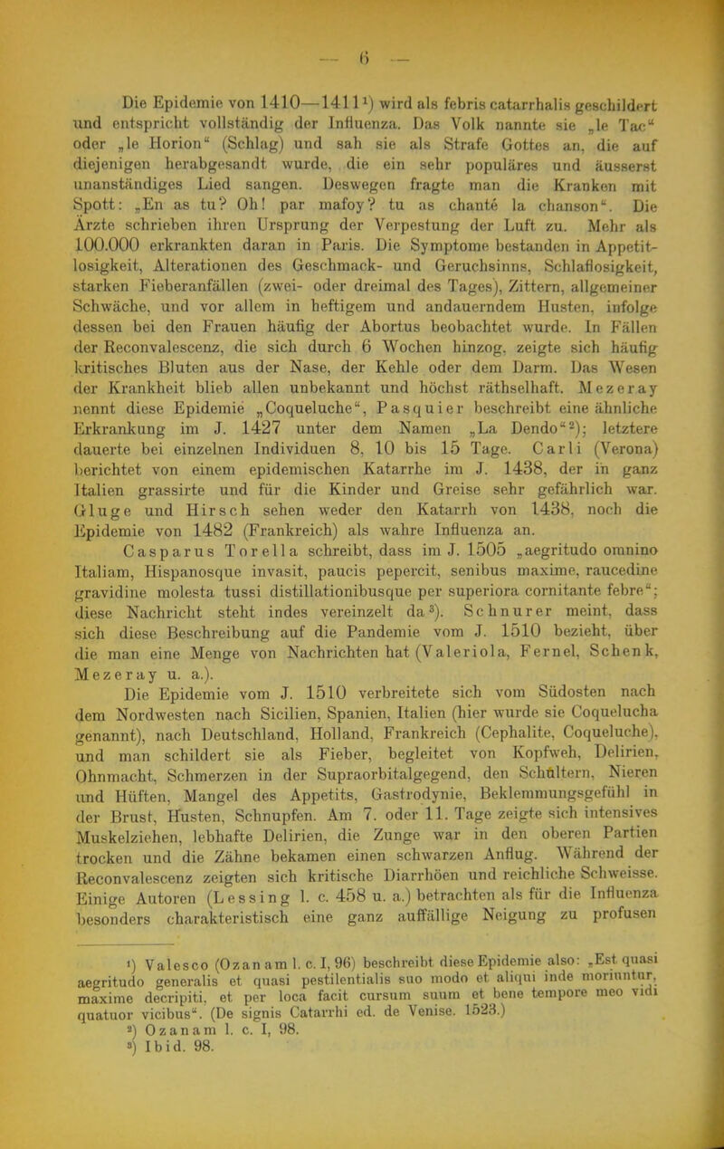 Die Epidemie von 1410—1411^) wird als febris catarrhalis geschildert lind entspricht vollständig der Influenza. Das Volk nannte sie „le Tac oder „le Horion (Schlag) und sah sie als Strafe Gottes an, die auf diejenigen herabgesandt wurde, die ein sehr populäres und äusserst unanständiges Lied sangen. Deswegen fragte man die Kranken mit Spott: „En as tu? Oh! par mafoy? tu as chante la chanson. Die Ärzte schrieben ihren Ursprung der Verpestung der Luft zu. Mehr als 100.000 erkrankten daran in Paris. Die Symptome bestanden in Appetit- losigkeit, Alterationen des Geschmack- und Geruchsinns, Schlaflosigkeit, starken Fieberanfällen (zwei- oder dreimal des Tages), Zittern, allgemeiner Schwäche, und vor allem in heftigem und andauerndem Husten, infolge dessen bei den Frauen häufig der Abortus beobachtet wurde. In Fällen der Reconvalescenz, die sich durch 6 Wochen hinzog, zeigte sich häufig kritisches Bluten aus der Nase, der Kehle oder dem Darm. Das Wesen der Krankheit blieb allen unbekannt und höchst räthselhaft. Mezeray nennt diese Epidemie „Coqueluche, Pasquier beschreibt eine ähnliche Erkrankung im J. 1427 unter dem Namen „La Dendo^); letztere dauerte bei einzelnen Individuen 8, 10 bis 15 Tage. Gar Ii (Verona) berichtet von einem epidemischen Katarrhe im J. 1438, der in ganz Italien grassirte und für die Kinder und Greise sehr gefährlich war. Gluge und Hirsch sehen weder den Katarrh von 1438, noch die Epidemie von 1482 (Frankreich) als wahre Influenza an. Casparus Tor ella schreibt, dass im J. 1505 „aegritudo omnino Italiam, Hispanosque invasit, paucis pepercit, senibus maxime, raucedine gravidine molesta tussi distillationibusque per superiora cornitante febre; diese Nachricht steht indes vereinzelt da»). Schnur er meint, dass sich diese Beschreibung auf die Pandemie vom J. 1510 bezieht, über die man eine Menge von Nachrichten hat (Valeriola, Fernel, Schenk, Mezeray u. a.). Die Epidemie vom J. 1510 verbreitete sich vom Südosten nach dem Nordwesten nach Sicilien, Spanien, Italien (hier wurde sie Coquelucha genannt), nach Deutschland, Holland, Frankreich (Cephalite, Coqueluche). und man schildert sie als Fieber, begleitet von Kopfweh, Delirien, Ohnmacht, Schmerzen in der Supraorbitalgegend, den Schaltern, Nieren und Hüften, Mangel des Appetits, Gastrodynie, Beklemmungsgefühl in der Brust, Husten, Schnupfen. Am 7. oder 11. Tage zeigte sich intensives Muskelziehen, lebhafte Delirien, die Zunge war in den oberen Partien trocken und die Zähne bekamen einen schwarzen Anflug. Während der Reconvalescenz zeigten sich kritische Diarrhöen und reichliche Schweisse. Einige Autoren (Lessing 1. c. 458 u. a.) betrachten als für die Influenza besonders charakteristisch eine ganz auffällige Neigung zu profusen 1) Valesco (Ozan am 1. c.I, 96) beschreibt diese Epidemie also: , Est quasi aegritudo generalis et quasi pestilentialis suo modo et aliqui inde mornintnr. maxime decripiti. et per loca facit cursum suum et bene tempore meo vidi quatuor vicibus. (De signis Catarrhi ed. de Venise. 1523.) «) Ozan am 1. c. I, 98.