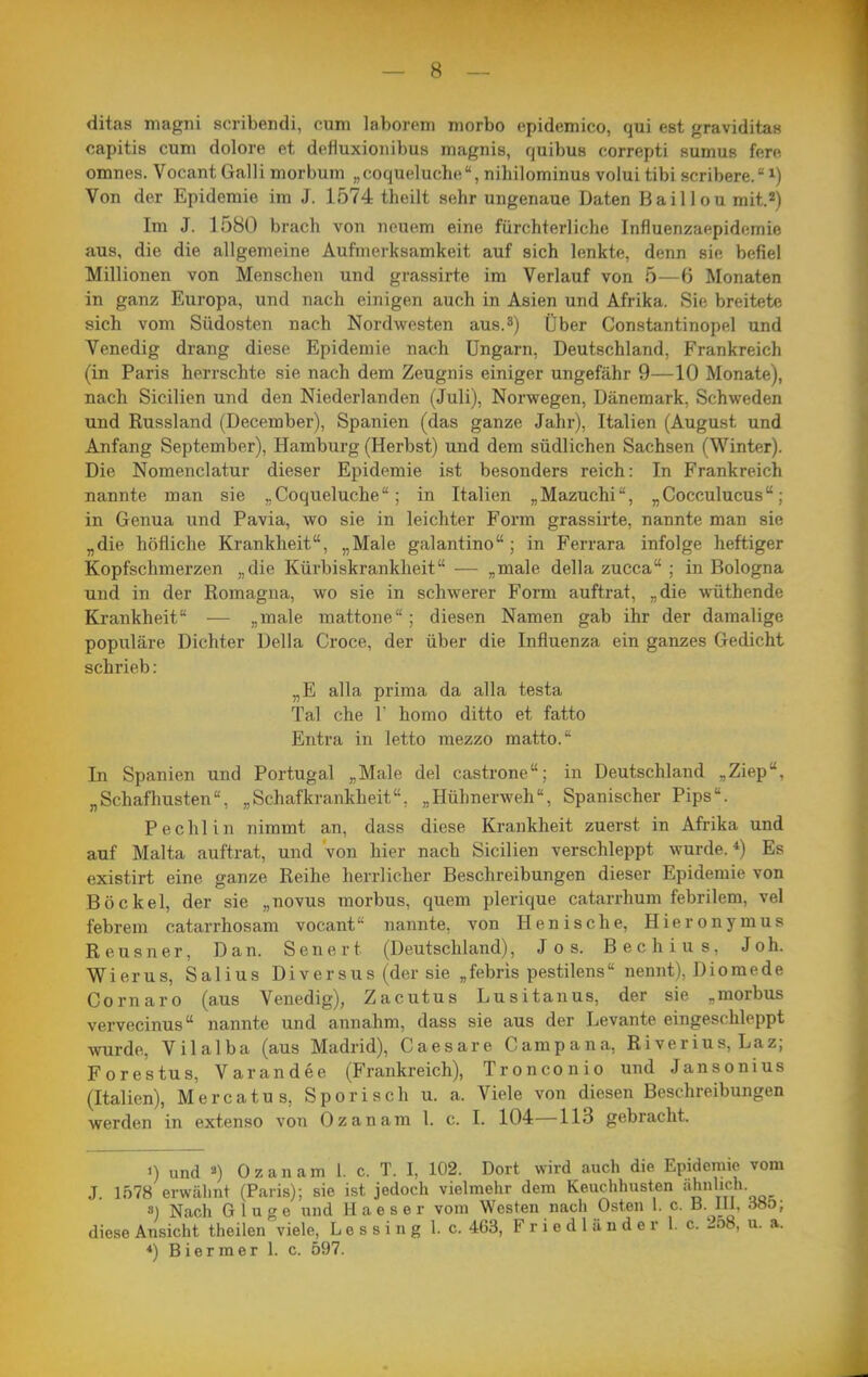 ditas magni scribendi, cum laborem morbo epidemico, qui est graviditas capitis cum dolore et defluxionibus magnis, quibus correpti sumus fere omnes. Vocant Galli morbum „ooqueluche, nihilominus volui tibi scribere. Von der Epidemie im J. 1574 theilt sehr ungenaue Daten Baillou mit.2) Im J. 1580 brach von neuem eine fürchterliche Infiuenzaepidemie aus, die die allgemeine Aufmerksamkeit auf sich lenkte, denn sie befiel Millionen von Menschen und grassirte im Verlauf von 5—6 Monaten in ganz Europa, und nach einigen auch in Asien und Afrika. Sie breitete sich vom Südosten nach Nordwesten aus.^) Über Constantinopel und Venedig drang diese Epidemie nach Ungarn, Deutschland, Frankreich (in Paris herrschte sie nach dem Zeugnis einiger ungefähr 9—10 Monate), nach Sicilien und den Niederlanden (Juli), Norwegen, Dänemark, Schweden und Russland (December), Spanien (das ganze Jahr), Italien (August und Anfang September), Hamburg (Herbst) und dem südlichen Sachsen (Winter). Die Nomenclatur dieser Epidemie ist besonders reich: In Frankreich nannte man sie „ Coqueluche; in Italien „Mazuchi, „Cocculucus; in Genua und Pavia, wo sie in leichter Form grassii'te, nannte man sie „die höfliche Krankheit, „Male galantino ; in Ferrara infolge heftiger Kopfschmerzen „die Küvbiskrankheit — „male della zucca ; in Bologna und in der Romagua, wo sie in schwerer Form auftrat, „die wüthende Krankheit ■— „male mattone ; diesen Namen gab ihr der damalige populäre Dichter Della Croce, der über die Influenza ein ganzes Gedicht schrieb: „E alla prima da alla testa Tal che 1' homo ditto et fatto Entra in letto mezzo matto. In Spanien und Portugal „Male del castrone; in Deutschland „Ziep, „Schafhusten„Schafkrankheit, „Hühnerweh, Spanischer Pips. Pechlin nimmt an, dass diese Krankheit zuerst in Afrika und auf Malta auftrat, und von hier nach Sicilien verschleppt wurde.*) Es existirt eine ganze Reihe herrlicher Beschreibungen dieser Epidemie von Bockel, der sie „novus morbus, quem plerique catarrhum febrilem, vel febrem catarrhosam vocant'- nannte, von Henische, Hieronymus Reusner, Dan. Senert (Deutschland), Jos. Bechius, Joh. Wierus, Salius Di versus (der sie „febris pestilens nennt), Diomede Cornaro (aus Venedig), Zacutus Lusitanus, der sie „morbus vervecinus nannte und annahm, dass sie aus der Levante eingeschleppt wurde, Vilalba (aus Madrid), Caesare Campana, Riverius, Laz; Forestus, Varandee (Frankreich), Tronconio und Jansonius (Italien), Mercatus, Sporisch u. a. Viele von diesen Beschreibungen werden in extenso von Gz an am 1. c. I. 104—113 gebracht. 0 und ä) Ozanam 1. c. T. I, 102. Dort wird auch die Epidemie vom J. 1578 erwälint (Paris); sie ist jedoch vielmehr dem Keuchhusten «h''^/'- ») Nach Ginge und Haeser vom Westen nach Osten 1. c. B. III. öHö; diese Ansicht theilen viele, L e s s i n g 1. c. 4C3, F r i e d 1 ü n d e r 1. c. 2o8, u. a. *) Biermer 1. c. 597.