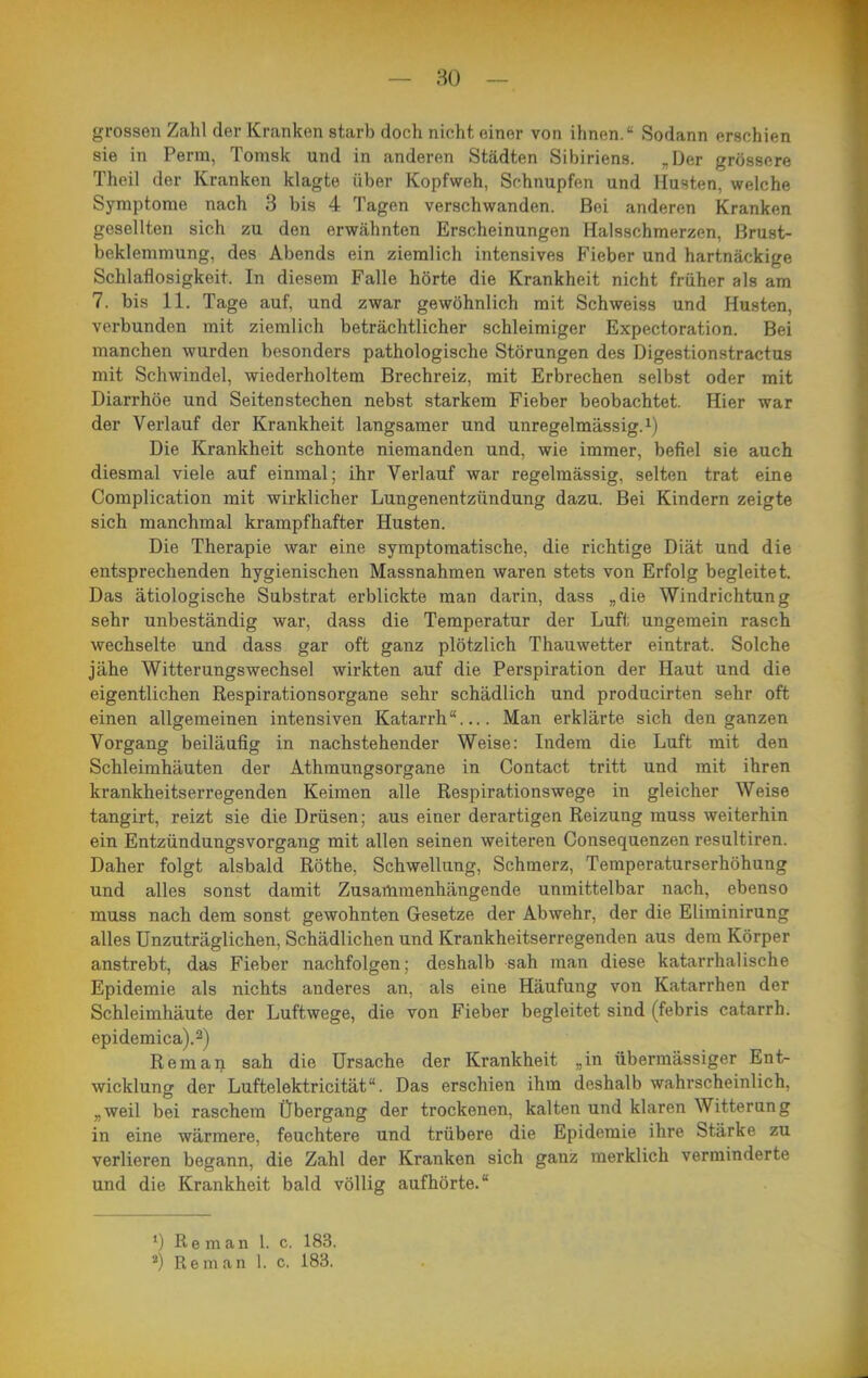 grossen Zahl der Kranken starb doch nicht einer von ihnen. Sodann erschien sie in Perm, Tonisk und in anderen Städten Sibiriens. „Der grössere Theil der Kranken klagte über Kopfweh, Schnupfen und Husten, welche Symptome nach 3 bis 4 Tagen verschwanden. Bei anderen Kranken gesellten sich zu den erwähnten Erscheinungen Halsschmerzen, Brust- beklemmung, des Abends ein ziemlich intensives Fieber und hartnäckige Schlaflosigkeit. In diesem Falle hörte die Krankheit nicht früher als am 7. bis 11. Tage auf, und zwar gewöhnlich mit Schweiss und Husten, verbunden mit ziemlich beträchtlicher schleimiger Expectoration. Bei manchen wurden besonders pathologische Störungen des Digestionstractus mit Schwindel, wiederholtem Brechreiz, mit Erbrechen selbst oder mit Diarrhöe und Seitenstechen nebst starkem Fieber beobachtet. Hier war der Verlauf der Krankheit langsamer und unregelmässig, Die Krankheit schonte niemanden und, wie immer, befiel sie auch diesmal viele auf einmal; ihr Verlauf war regelmässig, selten trat eine Complication mit wirklicher Lungenentzündung dazu. Bei Kindern zeigte sich manchmal krampfhafter Husten. Die Therapie war eine symptomatische, die richtige Diät und die entsprechenden hygienischen Massnahmen waren stets von Erfolg begleitet. Das ätiologische Substrat erblickte man darin, dass „die Windrichtung sehr unbeständig war, dass die Temperatur der Luft ungemein rasch wechselte und dass gar oft ganz plötzlich Thauwetter eintrat. Solche jähe Witterungswechsel wirkten auf die Perspiration der Haut und die eigentlichen Respirationsorgane sehr schädlich und producirten sehr oft einen allgemeinen intensiven Katarrh Man erklärte sich den ganzen Vorgang beiläufig in nachstehender Weise: Indem die Luft mit den Schleimhäuten der Athmungsorgane in Contact tritt und mit ihren krankheitserregenden Keimen alle Respirationswege in gleicher Weise tangirt, reizt sie die Drüsen; aus einer derartigen Reizung muss weiterhin ein Entzündungsvorgang mit allen seinen weiteren Consequenzen resultiren. Daher folgt alsbald Rothe, Schwellung, Schmerz, Temperaturserhöhung und alles sonst damit Zusammenhängende unmittelbar nach, ebenso muss nach dem sonst gewohnten Gesetze der Abwehr, der die Eliminirung alles Unzuträglichen, Schädlichen und Krankheitserregenden aus dem Körper anstrebt, das Fieber nachfolgen; deshalb sah man diese katarrhalische Epidemie als nichts anderes an, als eine Häufung von Katarrhen der Schleimhäute der Luftwege, die von Fieber begleitet sind (febris catarrb. epidemica).2) Remaij sah die Ursache der Krankheit „in übermässiger Ent- wicklung der Luftelektricität. Das erschien ihm deshalb wahrscheinlich, „weil bei raschem Übergang der trockenen, kalten und klaren Witterung in eine wärmere, feuchtere und trübere die Epidemie ihre Stärke zu verlieren begann, die Zahl der Kranken sich ganz merklich verminderte und die Krankheit bald völlig aufhörte. *) Reman 1. c. 183. ') Reman 1. c. 183.