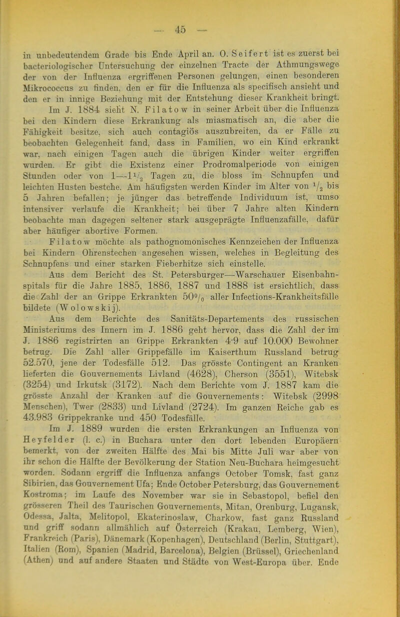 in unbedeutendem Grade bis Ende April an. 0. Seifert ist es zuerst bei bacteriologischer Untersuchung der einzelnen Tracte der Athmungswege der von der Influenza ergriffenen Personen gelungen, einen besonderen Mikrococcus zu finden, den er für die Influenza als specifisch ansieht und den er in innige Beziehung mit der Entstehung dieser Krankheit bringt. Im J. 1884 sieht N. Filatow in seiner Arbeit über die Influenza bei den Kindern diese Erkrankung als miasmatisch an, die aber die Fähigkeit besitze, sich auch contagiös auszubreiten, da er Fälle zu beobachten Gelegenheit fand, dass in Familien, wo ein Kind erkrankt war, nach einigen Tagen auch die übrigen Kinder weiter ergriffen wurden. Er gibt die Existenz einer Prodromalperiode von einigen Stunden oder von 1—l^i^ Tagen zu, die bloss im Schnupfen und leichten Husten bestehe. Am häufigsten werden Kinder im Alter von 1/3 bis 5 Jahren befallen; je jünger das betreffende Individuum ist, umso intensiver verlaufe die Krankheit; bei über 7 Jahre alten Kindern beobachte man dagegen seltener stark ausgeprägte Influenzafälle, dafür aber häufiger abortive Formen. Filatow möchte als pathognomonisches Kennzeichen der Influenza bei Kindern Ohrenstechen angesehen wissen, welches in Begleitung des Schnupfens und einer starken Fieberhitze sich einstelle. Aus dem Bericht des St. Petersburger—Warschauer Eisenbahn- spitals für die Jahre 1885, 1886, 1887 und 1888 ist ersichtlich, dass die Zahl der an Grippe Erkrankten 50°/o aller Infections-Krankheitsfälle bildete (Wolowskij). Aus dem Berichte des Sanitäts-Departements des russischen Ministeriums des Innern im J. 1886 geht hervor, dass die Zahl der im J. 1886 registrirten an Grippe Erkrankten 4'9 auf 10.000 Bewohner betrug. Die Zahl aller Grippefälle im Kaiserthum Russland betrug 52.570, jene der Todesfälle 512. Das grösste Contingent an Kranken lieferten die Gouvernements Livland (4628), Cherson (3551), Witebsk (3254) und Irkutsk (3172). Nach dem Berichte vom J. 1887 kam die grösste Anzahl der Kranken auf die Gouvernements: Witebsk (2998 Menschen), Twer (2833) und Livland (2724). Im ganzen Reiche gab es 43.983 Grippekranke und 450 Todesfälle. Im J. 1889 wurden die ersten Erkrankungen an Influenza von Heyfelder (1. c.) in Buchara unter den dort lebenden Europäern bemerkt, von der zweiten Hälfte des Mai bis Mitte Juli war aber von ihr schon die Hälfte der Bevölkerung der Station Neu-Buchara heimgesucht worden. Sodann ergriff die Influenza anfangs October Tomsk, fast ganz Sibirien, das Gouvernement Ufa; Ende October Petersburg, das Gouvernement Kostroma; im Laufe des November war sie in Sebastopol, befiel den grösseren Theil des Taurischen Gouvernements, Mitan, Orenburg, Lugansk, Odessa, Jalta, Melitopol, Ekaterinoslaw, Charkow, fast ganz Russland und griff sodann allmählich auf Österreich (Krakau, Lemberg, Wien), Frankreich (Paris), Dänemark (Kopenhagen), Deutschland (Berlin, Stuttgart), Italien (Rom), Spanien fMadrid, Barcelona), Belgien (Brüssel), Griechenland (Athen) und auf andere Staaten und Städte von West-Europa über. Ende