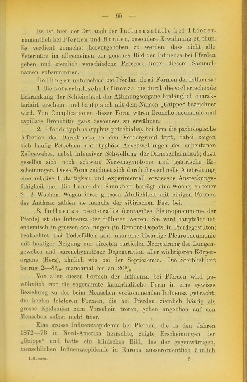 Es ist hier der Ort, auch der Influenzafälle bei Thieren, namentlich bei Pferden und Hunden, besondere Erwähnung zu thun. Es verdient zunächst hervorgehoben zu werden, dass nicht alle Veterinäre im allgemeinen ein genaues Bild der Influenza bei Pferden geben und ziemlich verschiedene Processe unter diesem Sammel- namen subsummiren. Bollinger unterschied bei Pferden drei Formen der Influenza: 1. Die katarrhalische Influenza, die durch die vorherrschende Erkrankung der Schleimhaut der Athmungsorgane hinlänglich charak- terisirt erscheint und häufig auch mit dem Namen „Grippe bezeichnet wird. Von Complicationen dieser Form wären Bronchopneumonie und capillare Bronchitis ganz besonders zu erwähnen. 2. Pferdetyphus (typhus petechialis), bei dem die pathologische Affection des Darmtractus in den Vordergrund tritt; dabei zeigen sich häufig Petechien und typhöse Anschwellungen des subcutanen Zellgewebes, nebst intensiver Schwellung der Darmsohleimhaut; dazu gesellen sich noch schwere Nervensymptome und gastrische Er- scheinungen. Diese Form zeichnet sich durch ihre schnelle Ausbreitung, eine relative Gutartigkeit und experimentell erwiesene Ansteckungs- fähigkeit aus. Die Dauer der Krankheit beträgt eine Woche, seltener 2—3 Wochen. Wegen ihrer grossen Ähnlichkeit mit einigen Formen des Anthrax zählen sie manche der sibirischen Pest bei. 3. Influenza pectoralis (contagiöse Pleunopneumonie der Pferde) ist die Influenza der früheren Zeiten. Sie wird hauptsächlich endemisch in grossen Stallungen (in Remont-Depots, in Pferdegestüten) beobachtet. Bei Todesfällen fand man eine bösartige Pleuropneumonie mit häufiger Neigung zur directen partiellen Necrosirung des Lungen- gewebes und parenchymatöser Degeneration aller wichtigsten Körper- organe (Herz), ähnlich wie bei der Septicaemie. Die Sterblichkeit betrug 2—8»/(,, manchmal bis an 200/0. Von allen diesen Formen der Influenza bei Pferden vnrd ge- wöhnlich nur die sogenannte katarrhalische Form in eine gewisse Beziehung zu der beim Menschen vorkommenden Influenza gebracht, die beiden letzteren Formen, die bei Pferden ziemlich häufig als grosse Epidemien zum Vorschein treten, gehen angeblich auf den Menschen selbst nicht über. Eine grosse Influenzaepidemie bei Pferden, die in den Jahren 1872—73 in Nord-Amerika herrschte, zeigte Erscheinungen der „Grippe und hatte ein klinisches Bild, das der gegenwärtigen, menschlichen Influenzaepidemie in Europa ausserordentlich ähnlich InHaenza. 5